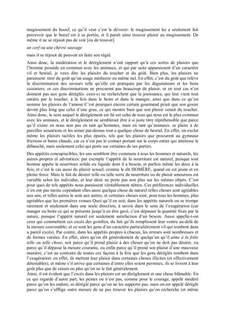 mugissement du boeuf, ce qu’il veut c’est le dévorer: le mugissement lui a seulement fait
percevoir que le boeuf est à sa portée, et il paraît ainsi trouver plaisir au mugissement. De
même il ne se réjouit pas de voir [ou de trouver]
un cerf ou une chèvre sauvage
mais il se réjouit de pouvoir en faire son régal.
Ainsi donc, la modération et le dérèglement n’ont rapport qu’à ces sortes de plaisirs que
l’homme possède en commun avec les animaux, et qui par suite apparaissent d’un caractère
vil et bestial, je veux dire les plaisirs du toucher et du goût. Bien plus, les plaisirs ne
paraissent. tirer du goût qu’un usage médiocre ou même nul. En effet, c’est du goût que relève
la discrimination des saveurs telle qu’elle est pratiquée par les dégustateurs et les bons
cuisiniers; or ces discriminations ne procurent pas beaucoup de plaisir, et en tout cas n’en
donnent pas aux gens déréglés: ceux-ci ne recherchent que la jouissance, qui leur vient tout
entière par le toucher, à la fois dans le boire et dans le manger, ainsi que dans ce qu’on
nomme les plaisirs de l’amour C’est pourquoi encore certain gourmand priait que son gosier
devint plus long que celui d’une grue, ce qui montre bien que son plaisir venait du toucher.
Ainsi donc, le sens auquel le dérèglement est lié est celui de tous qui nous est le plus commun
avec les animaux, et le dérèglement ne semblerait être à si juste titre répréhensible que parce
qu’il existe en nous non pas en tant qu’hommes, mais en tant qu’animaux: se plaire à de
pareilles sensations et les aimer par-dessus tout a quelque chose de bestial. En effet, on exclut
même les plaisirs tactiles les plus épurés, tels que les plaisirs que procurent au gymnase
frictions et bains chauds, car ce n’est pas le contact portant sur le corps entier qui intéresse le
débauché, mais seulement celui qui porte sur certaines de ses parties.
Des appétits concupiscibles, les uns semblent être communs à tous les hommes et naturels, les
autres propres et adventices: par exemple l’appétit de la nourriture est naturel, puisque tout
homme appète la nourriture solide ou liquide dont il a besoin, et parfois même les deux à la
fois; et c’est le cas aussi du plaisir sexuel, comme le dit HOMÈRE, quand on est jeune et en
pleine force. Mais le fait de désirer telle ou telle sorte de nourriture ou de plaisir amoureux est
variable selon les individus, et leur désir ne porte pas non plus sur les mêmes objets. C’est
pour quoi de tels appétits nous paraissent véritablement nôtres. Ces préférences individuelles
n’en ont pas moins cependant elles aussi quelque chose de naturel telles choses sont agréables
aux uns, et telles autres le sont aux autres, et certaines choses sont, pour tous les hommes, plus
agréables que les premières venues Quoi qu’il en soit, dans les appétits naturels on se trompe
rarement et seulement dans une seule direction, à savoir dans le sens de l’exagération (car
manger ou boire ce qui se présente jusqu’à en être gavé, c’est dépasser la quantité fixée par la
nature, puisque l’appétit naturel est seulement satisfaction d’un besoin. Aussi appelle-t-on
ceux qui commettent ces excès des goinfres, du fait qu’ils remplissent leur ventre au-delà de
la mesure convenable; et ce sont les gens d’un caractère particulièrement vil qui tombent dans
u pareil excès). Par contre, dans les appétits propres à chacun, les erreurs sont nombreuses et
de formes variées. En effet, alors qu’on dit généralement de quelqu’un qu’il aime à la folie
telle ou telle chose, soit parce qu’il prend plaisir à des choses qu’on ne doit pas désirer, ou
parce qu’il dépasse la mesure courante, ou enfin parce qu’il prend son plaisir d’une mauvaise
manière, c’est au contraire de toutes ces façons à la fois que les gens déréglés tombent dans
l’exagération: en effet, ils mettent leur plaisir dans certaines choses illicites (et effectivement
détestables), et même s’il arrive que certaines d’entre elles soient permises, ils se livrent à leur
goût plus que de raison ou plus qu’on ne le fait généralement.
Ainsi, il est évident que l’excès dans les plaisirs est un dérèglement et une chose blâmable. En
ce qui regarde d’autre part, les peines on n’est pas, comme pour le courage, appelé modéré
parce qu’on les endure, ni déréglé parce qu’on ne les supporte pas, mais on est appelé déréglé
parce qu’on s’afflige outre mesure de ne pas trouver les plaisirs qu’on recherche (et même
 