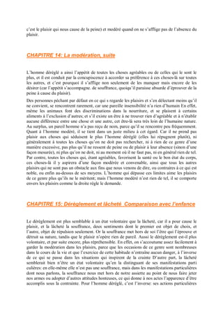 c’est le plaisir qui nous cause de la peine) et modéré quand on ne s’afflige pas de l’absence du
plaisir.
CHAPITRE 14: La modération, suite
L’homme déréglé a ainsi l’appétit de toutes les choses agréables ou de celles qui le sont le
plus, et il est conduit par la concupiscence à accorder sa préférence à ces choses-là sur toutes
les autres, et c’est pourquoi il s’afflige non seulement de les manquer mais encore de les
désirer (car l’appétit s’accompagne. de souffrance, quoiqu’il paraisse absurde d’éprouver de la
peine à cause du plaisir).
Des personnes péchant par défaut en ce qui s regarde les plaisirs et s’en délectant moins qu’il
ne convient, se rencontrent rarement, car une pareille insensibilité n’a rien d’humain En effet,
même les animaux font des discriminations dans la nourriture, et se plaisent à certains
aliments à l’exclusion d’autres; et s’il existe un être à ne trouver rien d’agréable et à n’établir
aucune différence entre une chose et une autre, cet être-là sera très loin de l’humaine nature.
Au surplus, un pareil homme n’a pas reçu de nom, parce qu’il se rencontre peu fréquemment.
Quant à l’homme modéré, il se tient dans un juste milieu à cet égard. Car il ne prend pas
plaisir aux choses qui séduisent le plus l’homme déréglé (elles lui répugnent plutôt), ni
généralement à toutes les choses qu’on ne doit pas rechercher, ni à rien de ce genre d’une
manière excessive, pas plus qu’il ne ressent de peine ou de plaisir à leur absence (sinon d’une
façon mesurée), ni plus qu’on ne doit, ni au moment où il ne faut pas, ni en général rien de tel.
Par contre, toutes les choses qui, étant agréables, favorisent la santé ou le bon état du corps,
ces choses-là il y aspirera d’une façon modérée et convenable, ainsi que tous les autres
plaisirs qui ne sont pas un obstacle aux fins que nous venons de dire, ou contraires à ce qui est
noble, ou enfin au-dessus de ses moyens. L’homme qui dépasse ces limites aime les plaisirs
de ce genre plus qu’ils ne le méritent; mais l’homme modéré n’est rien de tel, il se comporte
envers les plaisirs comme la droite règle le demande.
CHAPITRE 15: Dérèglement et lâcheté Comparaison avec l’enfance
Le dérèglement est plus semblable à un état volontaire que la lâcheté, car il a pour cause le
plaisir, et la lâcheté la souffrance, deux sentiments dont le premier est objet de choix, et
l’autre, objet de répulsion seulement. Or la souffrance met hors de soi l’être qui l’éprouve et
détruit sa nature, tandis que le plaisir n’opère rien de pareil. Aussi le dérèglement est-il plus
volontaire, et par suite encore, plus répréhensible. En effet, on s’accoutume assez facilement à
garder la modération dans les plaisirs, parce que les occasions de ce genre sont nombreuses
dans le cours de la vie et que l’exercice de cette habitude n’entraîne aucun danger, à l’inverse
de ce qui se passe dans les situations qui inspirent de la crainte D’autre part, la lâcheté
semblerait bien n’être un état volontaire qu’en la distinguant de ses manifestations parti
culières: en elle-même elle n’est pas une souffrance, mais dans les manifestations particulières
dont nous parlons, la souffrance nous met hors de notre assiette au point de nous faire jeter
nos armes ou adopter d’autres attitudes honteuses, ce qui donne à nos actes l’apparence d’être
accomplis sous la contrainte. Pour l’homme déréglé, c’est l’inverse: ses actions particulières
 