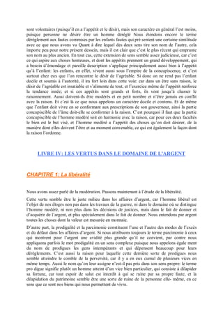 sont volontaires (puisqu’il en a l’appétit et le désir), mais son caractère en général l’est moins,
puisque personne ne désire être un homme déréglé Nous étendons encore le terme
dérèglement aux fautes commises par les enfants fautes qui pré sentent une certaine similitude
avec ce que nous avons vu Quant à dire lequel des deux sens tire son nom de l’autre, cela
importe peu pour notre présent dessein, mais il est clair que c’est le plus récent qui emprunte
son nom au plus ancien. En tout cas, cette extension de sens semble assez judicieuse, car c’est
ce qui aspire aux choses honteuses, et dont les appétits prennent un grand développement, qui
a besoin d’émondage et pareille description s’applique principalement aussi bien à l’appétit
qu’à l’enfant: les enfants, en effet, vivent aussi sous l’empire de la concupiscence, et c’est
surtout chez eux que l’on rencontre le désir de l’agréable. Si donc on ne rend pas l’enfant
docile et soumis à l’autorité, il ira fort loin dans cette voie: car dans un être sans raison, le
désir de l’agréable est insatiable et s’alimente de tout, et l’exercice même de l’appétit renforce
la tendance innée; et si ces appétits sont grands et forts, ils vont jusqu’à chasser le
raisonnement. Aussi doivent-ils être modérés et en petit nombre et n’être jamais en conflit
avec la raison. Et c’est là ce que nous appelons un caractère docile et contenu. Et de même
que l’enfant doit vivre en se conformant aux prescriptions de son gouverneur, ainsi la partie
concupiscible de l’âme doit-elle se conformer à la raison. C’est pourquoi il faut que la partie
concupiscible de l’homme modéré soit en harmonie avec la raison, car pour ces deux facultés
le bien est le but visé, et l’homme modéré a l’appétit des choses qu’on doit désirer, de la
manière dont elles doivent l’être et au moment convenable, ce qui est également la façon dont
la raison l’ordonne.
LIVRE IV: LES VERTUS DANS LE DOMAINE DE L'ARGENT
CHAPITRE 1: La libéralité
Nous avons assez parlé de la modération. Passons maintenant à l’étude de la libéralité.
Cette vertu semble être le juste milieu dans les affaires d’argent, car l’homme libéral est
l’objet de nos éloges non pas dans les travaux de la guerre, ni dans le domaine où se distingue
l’homme modéré, ni non plus dans les décisions de justices, mais dans le fait de donner et
d’acquérir de l’argent, et plus spécialement dans le fait de donner. Nous entendons par argent
toutes les choses dont la valeur est mesurée en monnaie.
D’autre part, la prodigalité et la parcimonie constituent l’une et l’autre des modes de l’excès
et du défaut dans les affaires d’argent. Si nous attribuons toujours le terme parcimonie à ceux
qui montrent pour l’argent une avidité plus grande qu’il ne convient, par contre nous
appliquons parfois le mot prodigalité en un sens complexe puisque nous appelons égale ment
du nom de prodigues les gens intempérants et qui dépensent beaucoup pour leurs
dérèglements. C’est aussi la raison pour laquelle cette dernière sorte de prodigues nous
semble atteindre le comble de la perversité, car il y a en eux cumul de plusieurs vices en
même temps. Aussi le nom qu’on leur assigne n’est-il pas pris dans son sens propre: le terme
pro digue signifie plutôt un homme atteint d’un vice bien particulier, qui consiste à dilapider
sa fortune, car tout espoir de salut est interdit à qui se ruine par sa propre faute, et la
dilapidation du patrimoine semble être une sorte de ruine de la personne elle- même, en ce
sens que ce sont nos biens qui nous permettent de vivre.
 