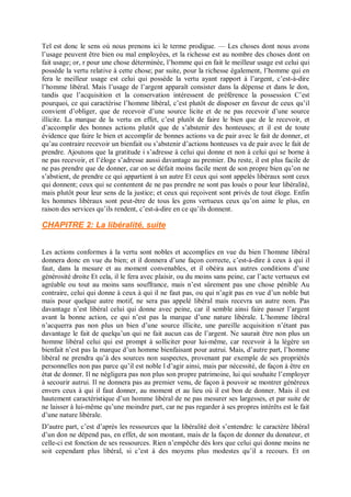 Tel est donc le sens où nous prenons ici le terme prodigue. — Les choses dont nous avons
l’usage peuvent être bien ou mal employées, et la richesse est au nombre des choses dont on
fait usage; or, r pour une chose déterminée, l’homme qui en fait le meilleur usage est celui qui
possède la vertu relative à cette chose; par suite, pour la richesse également, l’homme qui en
fera le meilleur usage est celui qui possède la vertu ayant rapport à l’argent, c’est-à-dire
l’homme libéral. Mais l’usage de l’argent apparaît consister dans la dépense et dans le don,
tandis que l’acquisition et la conservation intéressent de préférence la possession C’est
pourquoi, ce qui caractérise l’homme libéral, c’est plutôt de disposer en faveur de ceux qu’il
convient d’obliger, que de recevoir d’une source licite et de ne pas recevoir d’une source
illicite. La marque de la vertu en effet, c’est plutôt de faire le bien que de le recevoir, et
d’accomplir des bonnes actions plutôt que de s’abstenir des honteuses; et il est de toute
évidence que faire le bien et accomplir de bonnes actions va de pair avec le fait de donner, et
qu’au contraire recevoir un bienfait ou s’abstenir d’actions honteuses va de pair avec le fait de
prendre. Ajoutons que la gratitude i s’adresse à celui qui donne et non à celui qui se borne à
ne pas recevoir, et l’éloge s’adresse aussi davantage au premier. Du reste, il est plus facile de
ne pas prendre que de donner, car on se défait moins facile ment de son propre bien qu’on ne
s’abstient, de prendre ce qui appartient à un autre Et ceux qui sont appelés libéraux sont ceux
qui donnent; ceux qui se contentent de ne pas prendre ne sont pas loués o pour leur libéralité,
mais plutôt pour leur sens de la justice; et ceux qui reçoivent sont privés de tout éloge. Enfin
les hommes libéraux sont peut-être de tous les gens vertueux ceux qu’on aime le plus, en
raison des services qu’ils rendent, c’est-à-dire en ce qu’ils donnent.
CHAPITRE 2: La libéralité, suite
Les actions conformes à la vertu sont nobles et accomplies en vue du bien l’homme libéral
donnera donc en vue du bien; et il donnera d’une façon correcte, c’est-à-dire à ceux à qui il
faut, dans la mesure et au moment convenables, et il obéira aux autres conditions d’une
générosité droite Et cela, il le fera avec plaisir, ou du moins sans peine, car l’acte vertueux est
agréable ou tout au moins sans souffrance, mais n’est sûrement pas une chose pénible Au
contraire, celui qui donne à ceux à qui il ne faut pas, ou qui n’agit pas en vue d’un noble but
mais pour quelque autre motif, ne sera pas appelé libéral mais recevra un autre nom. Pas
davantage n’est libéral celui qui donne avec peine, car il semble ainsi faire passer l’argent
avant la bonne action, ce qui n’est pas la marque d’une nature libérale. L’homme libéral
n’acquerra pas non plus un bien d’une source illicite, une pareille acquisition n’étant pas
davantage le fait de quelqu’un qui ne fait aucun cas de l’argent. Ne saurait être non plus un
homme libéral celui qui est prompt à solliciter pour lui-même, car recevoir à la légère un
bienfait n’est pas la marque d’un homme bienfaisant pour autrui. Mais, d’autre part, l’homme
libéral ne prendra qu’à des sources non suspectes, provenant par exemple de ses propriétés
personnelles non pas parce qu’il est noble l d’agir ainsi, mais par nécessité, de façon à être en
état de donner. Il ne négligera pas non plus son propre patrimoine, lui qui souhaite l’employer
à secourir autrui. Il ne donnera pas au premier venu, de façon à pouvoir se montrer généreux
envers ceux à qui il faut donner, au moment et au lieu où il est bon de donner. Mais il est
hautement caractéristique d’un homme libéral de ne pas mesurer ses largesses, et par suite de
ne laisser à lui-même qu’une moindre part, car ne pas regarder à ses propres intérêts est le fait
d’une nature libérale.
D’autre part, c’est d’après les ressources que la libéralité doit s’entendre: le caractère libéral
d’un don ne dépend pas, en effet, de son montant, mais de la façon de donner du donateur, et
celle-ci est fonction de ses ressources. Rien n’empêche dès lors que celui qui donne moins ne
soit cependant plus libéral, si c’est à des moyens plus modestes qu’il a recours. Et on
 