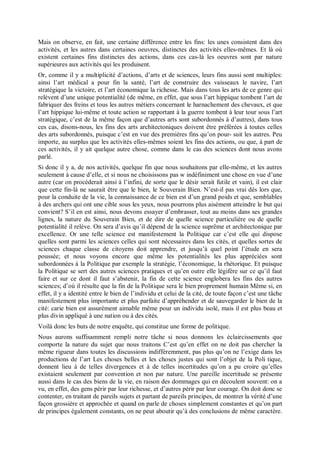 Mais on observe, en fait, une certaine différence entre les fins: les unes consistent dans des
activités, et les autres dans certaines oeuvres, distinctes des activités elles-mêmes. Et là où
existent certaines fins distinctes des actions, dans ces cas-là les oeuvres sont par nature
supérieures aux activités qui les produisent.
Or, comme il y a multiplicité d’actions, d’arts et de sciences, leurs fins aussi sont multiples:
ainsi l’art médical a pour fin la santé, l’art de construire des vaisseaux le navire, l’art
stratégique la victoire, et l’art économique la richesse. Mais dans tous les arts de ce genre qui
relèvent d’une unique potentialité (de même, en effet, que sous l’art hippique tombent l’art de
fabriquer des freins et tous les autres métiers concernant le harnachement des chevaux, et que
l’art hippique lui-même et toute action se rapportant à la guerre tombent à leur tour sous l’art
stratégique, c’est de la même façon que d’autres arts sont subordonnés à d’autres), dans tous
ces cas, disons-nous, les fins des arts architectoniques doivent être préférées à toutes celles
des arts subordonnés, puisque c’est en vue des premières fins qu’on pour- suit les autres. Peu
importe, au surplus que les activités elles-mêmes soient les fins des actions, ou que, à part de
ces activités, il y ait quelque autre chose, comme dans le cas des sciences dont nous avons
parlé.
Si donc il y a, de nos activités, quelque fin que nous souhaitons par elle-même, et les autres
seulement à cause d’elle, et si nous ne choisissons pas w indéfiniment une chose en vue d’une
autre (car on procéderait ainsi à l’infini, de sorte que le désir serait futile et vain), il est clair
que cette fin-là ne saurait être que le bien, le Souverain Bien. N’est-il pas vrai dès lors que,
pour la conduite de la vie, la connaissance de ce bien est d’un grand poids et que, semblables
à des archers qui ont une cible sous les yeux, nous pourrons plus aisément atteindre le but qui
convient? S’il en est ainsi, nous devons essayer d’embrasser, tout au moins dans ses grandes
lignes, la nature du Souverain Bien, et de dire de quelle science particulière ou de quelle
potentialité il relève. On sera d’avis qu’il dépend de la science suprême et architectonique par
excellence. Or une telle science est manifestement la Politique car c’est elle qui dispose
quelles sont parmi les sciences celles qui sont nécessaires dans les cités, et quelles sortes de
sciences chaque classe de citoyens doit apprendre, et jusqu’à quel point l’étude en sera
poussée; et nous voyons encore que même les potentialités les plus appréciées sont
subordonnées à la Politique par exemple la stratégie, l’économique, la rhétorique. Et puisque
la Politique se sert des autres sciences pratiques et qu’en outre elle légifère sur ce qu’il faut
faire et sur ce dont il faut s’abstenir, la fin de cette science englobera les fins des autres
sciences; d’où il résulte que la fin de la Politique sera le bien proprement humain Même si, en
effet, il y a identité entre le bien de l’individu et celui de la cité, de toute façon c’est une tâche
manifestement plus importante et plus parfaite d’appréhender et de sauvegarder le bien de la
cité: carie bien est assurément aimable même pour un individu isolé, mais il est plus beau et
plus divin appliqué à une nation ou à des cités.
Voilà donc les buts de notre enquête, qui constitue une forme de politique.
Nous aurons suffisamment rempli notre tâche si nous donnons les éclaircissements que
comporte la nature du sujet que nous traitons C’est qu’en effet on ne doit pas chercher la
même rigueur dans toutes les discussions indifféremment, pas plus qu’on ne l’exige dans les
productions de l’art Les choses belles et les choses justes qui sont l’objet de la Poli tique,
donnent lieu à de telles divergences et à de telles incertitudes qu’on a pu croire qu’elles
existaient seulement par convention et non par nature. Une pareille incertitude se présente
aussi dans le cas des biens de la vie, en raison des dommages qui en découlent souvent: on a
vu, en effet, des gens périr par leur richesse, et d’autres périr par leur courage. On doit donc se
contenter, en traitant de pareils sujets et partant de pareils principes, de montrer la vérité d’une
façon grossière et approchée et quand on parle de choses simplement constantes et qu’on part
de principes également constants, on ne peut aboutir qu’à des conclusions de même caractère.
 