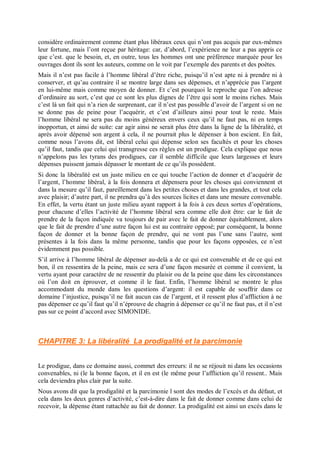 considère ordinairement comme étant plus libéraux ceux qui n’ont pas acquis par eux-mêmes
leur fortune, mais l’ont reçue par héritage: car, d’abord, l’expérience ne leur a pas appris ce
que c’est. que le besoin, et, en outre, tous les hommes ont une préférence marquée pour les
ouvrages dont ils sont les auteurs, comme on le voit par l’exemple des parents et des poètes.
Mais il n’est pas facile à l’homme libéral d’être riche, puisqu’il n’est apte ni à prendre ni à
conserver, et qu’au contraire il se montre large dans ses dépenses, et n’apprécie pas l’argent
en lui-même mais comme moyen de donner. Et c’est pourquoi le reproche que l’on adresse
d’ordinaire au sort, c’est que ce sont les plus dignes de l’être qui sont le moins riches. Mais
c’est là un fait qui n’a rien de surprenant, car il n’est pas possible d’avoir de l’argent si on ne
se donne pas de peine pour l’acquérir, et c’est d’ailleurs ainsi pour tout le reste. Mais
l’homme libéral ne sera pas du moins généreux envers ceux qu’il ne faut pas, ni en temps
inopportun, et ainsi de suite: car agir ainsi ne serait plus être dans la ligne de la libéralité, et
après avoir dépensé son argent à cela, il ne pourrait plus le dépenser à bon escient. En fait,
comme nous l’avons dit, est libéral celui qui dépense selon ses facultés et pour les choses
qu’il faut, tandis que celui qui transgresse ces règles est un prodigue. Cela explique que nous
n’appelons pas les tyrans des prodigues, car il semble difficile que leurs largesses et leurs
dépenses puissent jamais dépasser le montant de ce qu’ils possèdent.
Si donc la libéralité est un juste milieu en ce qui touche l’action de donner et d’acquérir de
l’argent, l’homme libéral, à la fois donnera et dépensera pour les choses qui conviennent et
dans la mesure qu’il faut, pareillement dans les petites choses et dans les grandes, et tout cela
avec plaisir; d’autre part, il ne prendra qu’à des sources licites et dans une mesure convenable.
En effet, la vertu étant un juste milieu ayant rapport à la fois à ces deux sortes d’opérations,
pour chacune d’elles l’activité de l’homme libéral sera comme elle doit être: car le fait de
prendre de la façon indiquée va toujours de pair avec le fait de donner équitablement, alors
que le fait de prendre d’une autre façon lui est au contraire opposé; par conséquent, la bonne
façon de donner et la bonne façon de prendre, qui ne vont pas l’une sans l’autre, sont
présentes à la fois dans la même personne, tandis que pour les façons opposées, ce n’est
évidemment pas possible.
S’il arrive à l’homme libéral de dépenser au-delà a de ce qui est convenable et de ce qui est
bon, il en ressentira de la peine, mais ce sera d’une façon mesurée et comme il convient, la
vertu ayant pour caractère de ne ressentir du plaisir ou de la peine que dans les circonstances
où l’on doit en éprouver, et comme il le faut. Enfin, l’homme libéral se montre le plus
accommodant du monde dans les questions d’argent: il est capable de souffrir dans ce
domaine l’injustice, puisqu’il ne fait aucun cas de l’argent, et il ressent plus d’affliction à ne
pas dépenser ce qu’il faut qu’il n’éprouve de chagrin à dépenser ce qu’il ne faut pas, et il n’est
pas sur ce point d’accord avec SIMONIDE.
CHAPITRE 3: La libéralité La prodigalité et la parcimonie
Le prodigue, dans ce domaine aussi, commet des erreurs: il ne se réjouit ni dans les occasions
convenables, ni (le la bonne façon, et il en est (le même pour l’affliction qu’il ressent.. Mais
cela deviendra plus clair par la suite.
Nous avons dit que la prodigalité et la parcimonie l sont des modes de l’excès et du défaut, et
cela dans les deux genres d’activité, c’est-à-dire dans le fait de donner comme dans celui de
recevoir, la dépense étant rattachée au fait de donner. La prodigalité est ainsi un excès dans le
 