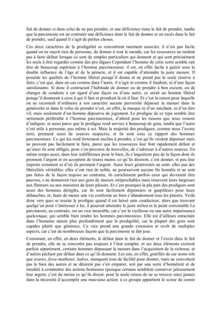 fait de donner ci dans celui de ne pas prendre, et une déficience tians le fait de prendre, tandis
que la parcimonie est au contraire une déficience dans le fait de donner et un excès dans le fait
de prendre, sauf quand il s’agit de petites choses.
Ces deux caractères de la prodigalité se rencontrent rarement associés: il n’est pas facile
quand on ne reçoit rien de personne, de donner à tout le monde, car les ressources ne tardent
pas à faire défaut lorsque ce sont de simples particuliers qui donnent et qui sont précisément
les seuls à être regardés comme des pro digues Cependant l’homme de cette sorte semble rait
être de beaucoup supérieur à l’homme parcimonieux: il est, en effet facile à guérir sous la
double influence de l’âge et de la pénurie, et il est capable d’atteindre la juste mesure. Il
possède les qualités de l’homme libéral puisqu’il donne et ne prend pas la seule réserve à
faire, c’est que, dans un cas comme dans l’autre, il n’agit ni comme il faudrait, ni d’une façon
satisfaisante. Si donc il contractait l’habitude de donner ou de prendre à bon escient, ou de
changer de conduite à cet égard d’une façon ou d’une autre, ce serait un homme libéral
puisqu’il donnerait à ceux à qui il faut et prendrait là où il faut. Et c’est la raison pour laquelle
on ne reconnaît d’ordinaire à son caractère aucune perversité dépasser la mesure dans la
générosité et dans le refus de prendre n’est, en effet, la marque ni d’un méchant, ni d’un être
vil, mais seulement d’un homme dépourvu de jugement. Le prodigue de ce type semble être
nettement préférable à l’homme parcimonieux, d’abord pour les raisons que nous venons
d’indiquer, et aussi parce que le prodigue rend service à beaucoup de gens, tandis que l’autre
n’est utile à personne, pas même à soi. Mais la majorité des prodigues, comme nous l’avons
noté, prennent aussi de sources suspectes, et ils sont sous ce rapport des hommes
parcimonieux. Ce qui les rend fortement enclins à prendre, c’est qu’ils veulent dépenser mais
ne peuvent pas facilement le faire, parce que les ressources leur font rapidement défaut et
qu’ainsi ils sont obligés, pour s’en procurer de nouvelles, de s’adresser à d’autres sources. En
même temps aussi, dans leur indifférence pour le bien, ils s’inquiètent peu de la façon dont ils
prennent l’argent et en acceptent de toutes mains: ce qu’ils désirent, c’est donner, et peu leur
importe comment ni d’où ils prennent l’argent. Aussi leurs générosités ne sont- elles pas des
libéralités véritables: elles n’ont rien de noble, ne poursuivent aucune fin honnête et ne sont
pas faites de la façon requise au contraire, ils enrichissent parfois ceux qui devraient être
pauvres, s ne donneront rien aux gens de moeurs irréprochables mais réservent leurs largesses
aux flatteurs ou aux ministres de leurs plaisirs. Et c’est pourquoi la plu part des prodigues sont
aussi des hommes déréglés, car ils sont facilement dépensiers et gaspilleurs pour leurs
débauches, et, faute de mener une vie conforme au bien s’abandonnent tous les plaisirs. Voilà
donc vers quoi se tourne le prodigue quand il est laissé sans conducteur, alors que trouvant
quelqu’un pour s’intéresser à lui, il pourrait atteindre le juste milieu et le point convenable La
parcimonie, au contraire, est un vice incurable, car c’est la vieillesse ou une autre impuissance
quelconque, qui semble bien rendre les hommes parcimonieux. Elle est d’ailleurs enracinée
dans l’humaine nature plus profondément que la prodigalité, car la plupart des gens sont
cupides plutôt que généreux. Ce vice prend une grande extension et revêt de multiples
aspects, car c’est de nombreuses façons que la parcimonie se fait jour.
Consistant, en effet, en deux éléments, le défaut dans le fait de donner et l’excès dans le fait
de prendre, elle ne se rencontre pas toujours à l’état complet, et ses deux éléments existent
parfois séparément, certains hommes dépassant la mesure dans l’acquisition de la richesse, et
d’autres péchant par défaut dans ce qu’ils donnent. Les uns, en effet, gratifiés de sur noms tels
que avares, fesse-mathieux, ladres, manquent tous de facilité pour donner, mais ne convoitent
pas le bien des autres et ne désirent pas s’en emparer, soit par une sorte d’honnêteté et de
timidité à commettre des actions honteuses (puisque certains semblent conserver jalousement
leur argent, c’est du moins ce qu’ils disent, pour la seule raison de ne se trouver ainsi jamais
dans la nécessité d’accomplir une mauvaise action: à ce groupe appartient le scieur de cumin
 
