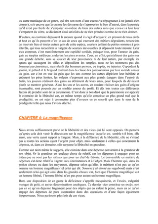 ou autre maniaque de ce genre, qui tire son nom d’une excessive répugnance à ne jamais rien
donner), soit encore que la crainte les détourne de s’approprier le bien d’autrui, dans la pensée
qu’il n’est pas facile de s’emparer soi-même du bien des autres sans que ceux-ci à leur tour
s’emparent du vôtre, se déclarant ainsi satisfaits de ne rien prendre comme de ne rien donner.
D’autres, au contraire dépassent la mesure quand il s’agit d’acquérir, en prenant de tous côtés
et tout ce qu’ils peuvent c’est le cas de ceux qui exercent des métiers dégradants, tenanciers
de mauvais lieu et toutes autres gens de cette espèce, usuriers prêtant de petites sommes à gros
intérêts, qui tous recueillent a l’argent de sources inavouables et dépassent toute mesure. Leur
vice commun, c’est manifestement une cupidité sordide, puisque tous, pour l’amour du gain,
gain au surplus médiocre, endurent les pires avanies. Ceux, en effet, qui réalisent des gains sur
une grande échelle, sans se soucier de leur provenance ni de leur nature, par exemple les
tyrans qui saccagent les villes et dépouillent les temples, nous ne les nommons pas des
hommes parcimonieux, mais plutôt des hommes pervers, ou impies, ou injustes. Cependant le
joueur, le pillard et le brigand rentrent dans la classe des parcimonieux par leur sordide amour
du gain, car c’est en vue du gain que les uns comme les autres déploient leur habileté et
endurent les pires hontes, les voleurs s’exposant aux plus grands dangers dans l’espoir du
butin, les joueurs réalisant des gains au détriment de leurs amis, pour lesquels ils devraient
plutôt se montrer généreux. Ainsi les uns et les autres, en voulant réaliser des gains d’origine
inavouable, sont poussés par un sordide amour du profit. Et dès lors toutes ces différentes
façons de prendre sont de la parcimonie. C’est donc à bon droit que la parcimonie est appelée
le contraire de la libéralité car, en même temps qu’elle constitue un plus grand mal que la
prodigalité, on est sujet à commettre plus d’erreurs en ce sens-là que dans le sens de la
prodigalité telle que nous l’avons décrite.
CHAPITRE 4: La magnificence
Nous avons suffisamment parlé de la libéralité et des vices qui lui sont opposés. On pensera
qu’après cela doit venir la discussion sur la magnificence laquelle est, semble t-il bien, elle
aussi, une vertu ayant rapport à l’argent. Mais, à la différence de la libéralité, elle ne s’étend
pas à toutes les actions ayant l’argent pour objet, mais seulement à celles qui concernent la
dépense, et, dans ce domaine, elle surpasse la libéralité en grandeur.
Comme son nom même le suggère, elle consiste dans une dépense convenant à la grandeur de
son objet. Or la grandeur est quelque chose de relatif, car les dépenses à engager pour un
triérarque ne sont pas les mêmes que pour un chef de théorie. Le convenable en matière de
dépenses est donc relatif à l’agent, aux circonstances et à l’objet. Mais l’homme qui, dans les
petites choses ou dans les moyennes, dépense selon qu’elles le méritent n’est pas ce qu’on
nomme un homme magnifique (tel celui qui dit: Souvent j’ai donné au vagabond) mais c’est
seulement celui qui agit ainsi dans les grandes choses: car, bien que l’homme magnifique soit
un homme libéral, l’homme libéral n’est pas pour autant un homme magnifique.
Dans une disposition de ce genre la déficience s’appelle mesquinerie, et l’excès, vulgarité
manque de goût, et autres dénominations analogues. Ce dernier vice constitue un excès, non
pas en ce qu’on dépense largement pour des objets qui en valent la peine, mais en ce qu’on
engage des dépenses de pure ostentation dans des occasions et d’une façon également
inopportunes. Nous parlerons plus loin de ces vices;
 