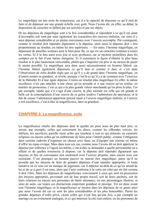 Le magnifique est une sorte de connaisseur, car il a la capacité de discerner ce qu’il sied de
faire et de dépenser sur une grande échelle avec goût. Nous l’avons dit, en effet, au début, la
disposition du caractère se définit par ses activités et par ses objets.
Or les dépenses du magnifique sont à la fois considérables et répondent à ce qu’il est séant
d’accomplir; tels sont par suite également les (caractères des oeuvres réalisées, car ainsi il y
aura dépense considérable et en pleine convenance avec l’oeuvre accomplie. Par conséquent,
comme le résultat doit répondre dignement à la dépense, ainsi aussi la dépense doit s être
proportionnée au résultat, ou même lui être supérieure. — En outre, l’homme magnifique, en
dépensant de pareilles sommes aura le bien pour fin, ce qui est un caractère commun à toutes
les vertus. Et il le fera aussi avec joie et avec profusion, car se montrer pointilleux dans les
comptes est le fait d’une nature mesquine. Et il examinera la façon d’obtenir le plus beau
résultat et le plus hautement convenable, plutôt que s’inquiéter (lu prix et du moyen de payer
le moins possible. Le magnifique sera donc aussi nécessairement un homme libéral, car
l’homme libéral également dépensera ce qu’il faut et comme il faut; et c’est dans
l’observation de cette double règle que ce qu’il y a de grand dans l’homme magnifique, en
d’autres termes sa grandeur, se révèle, puisque c’est là ce qu’il y a de commun avec l’exercice
de la libéralité Et d’une égale dépense il tirera un résultat plus magnifique En effet, la même
excellence n’est pas attachée à une chose qu’on possède et à une oeuvre qu’on réalise: en
matière de possession, c’est ce qui a la plus grande valeur marchande qu’on prise le plus, l’or
par exemple; taùdis que s’il s’agit d’une oeuvre, la plus estimée est celle qui est grande et
belle car la contemplation d’une oeuvre de ce genre soulève l’admiration du spectateur, et le
fait de causer l’admiration appartient précisé ment à l’oeuvre magnifique réalisée; et l’oeuvre
a son excellence, c’est-à-dire sa magnificence, dans sa grandeur.
CHAPITRE 5: La magnificence, suite
La magnificence résulte des dépenses dont la qualité est pour nous du plus haut prix: ce
seront, par exemple, celles qui concernent les dieux, comme les offrandes votives, les
édifices, les sacrifices; pareille ment celles qui touchent à tout ce qui présente un caractère
religieux ou encore celles qu’on ambitionne de faire pour l’intérêt public, comme l’obligation
dans certains endroits d’organiser un choeur avec faste, ou d’équiper une trirème ou même
d’offrir un repas civique. Mais dans tous ces cas, comme nous l’avons dit on doit apprécier la
dépense par référence à l’agent lui-même, c’est-à-dire se demander à quelle personnalité on a
affaire et de quelles ressources il dispose: car la dépense doit répondre dignement aux
moyens, et être en convenance non seulement avec l’oeuvre projetée, mais encore avec son
exécutant. C’est pourquoi un homme pauvre ne saurait être magnifique, parce qu’il ne
possède pas les moyens de faire de grandes dépenses d’une manière appropriée, et toute
tentative en ce sens est un manque de jugement, car il dépense au-delà de ce qu’on attend de
lui et de ce à quoi il est tenu, alors que l’acte conforme à la vertu est celui qui est fait comme
il doit l’être. Mais les dépenses de magnificence conviennent à ceux qui sont en possession
des moyens appropriés, provenant soit de leur propre travail, soit de leurs ancêtres, soit de
leurs relations ou encore aux personnes de haute naissance, ou aux personnages illustres, et
ainsi de suite, car toutes ces distinctions emportent grandeur et prestige. Tel est donc avant
tout l’homme magnifique, et la magnificence se montre dans les dépenses de ce genre ainsi
que nous l’avons dit car ce sont les plus considérables et les plus honorables. Parmi les
grandes dépenses d’ordre privé, citons celles qui n’ont lieu qu’une fois, a par exemple un
mariage ou un événement analogue, et ce qui intéresse la cité tout entière, ou les personnes de
 