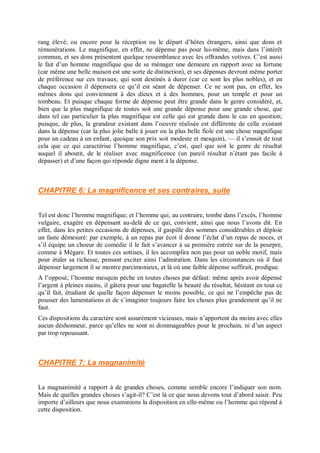 rang élevé; ou encore pour la réception ou le départ d’hôtes étrangers, ainsi que dons et
rémunérations. Le magnifique, en effet, ne dépense pas pour lui-même, mais dans l’intérêt
commun, et ses dons présentent quelque ressemblance avec les offrandes votives. C’est aussi
le fait d’un homme magnifique que de se ménager une demeure en rapport avec sa fortune
(car même une belle maison est une sorte de distinction), et ses dépenses devront même porter
de préférence sur ces travaux, qui sont destinés à durer (car ce sont les plus nobles), et en
chaque occasion il dépensera ce qu’il est séant de dépenser. Ce ne sont pas, en effet, les
mêmes dons qui conviennent à des dieux et à des hommes, pour un temple et pour un
tombeau. Et puisque chaque forme de dépense peut être grande dans le genre considéré, et,
bien que la plus magnifique de toutes soit une grande dépense pour une grande chose, que
dans tel cas particulier la plus magnifique est celle qui est grande dans le cas en question;
puisque, de plus, la grandeur existant dans l’oeuvre réalisée est différente de celle existant
dans la dépense (car la plus jolie balle à jouer ou la plus belle fiole est une chose magnifique
pour un cadeau à un enfant, quoique son prix soit modeste et mesquin), — il s’ensuit de tout
cela que ce qui caractérise l’homme magnifique, c’est, quel que soit le genre de résultat
auquel il aboutit, de le réaliser avec magnificence (un pareil résultat n’étant pas facile à
dépasser) et d’une façon qui réponde digne ment à la dépense.
CHAPITRE 6: La magnificence et ses contraires, suite
Tel est donc l’homme magnifique; et l’homme qui, au contraire, tombe dans l’excès, l’homme
vulgaire, exagère en dépensant au-delà de ce qui, convient, ainsi que nous l’avons dit. En
effet, dans les petites occasions de dépenses, il gaspille des sommes considérables et déploie
un faste démesuré: par exemple, à un repas par écot il donne l’éclat d’un repas de noces, et
s’il équipe un choeur de comédie il le fait s’avancer à sa première entrée sur de la pourpre,
comme à Mégare. Et toutes ces sottises, il les accomplira non pas pour un noble motif, mais
pour étaler sa richesse, pensant exciter ainsi l’admiration. Dans les circonstances où il faut
dépenser largement il se montre parcimonieux, et là où une faible dépense suffirait, prodigue.
A l’opposé, l’homme mesquin pèche en toutes choses par défaut: même après avoir dépensé
l’argent à pleines mains, il gâtera pour une bagatelle la beauté du résultat, hésitant en tout ce
qu’il fait, étudiant de quelle façon dépenser le moins possible, ce qui ne l’empêche pas de
pousser des lamentations et de s’imaginer toujours faire les choses plus grandement qu’il ne
faut.
Ces dispositions du caractère sont assurément vicieuses, mais n’apportent du moins avec elles
aucun déshonneur, parce qu’elles ne sont ni dommageables pour le prochain, ni d’un aspect
par trop repoussant.
CHAPITRE 7: La magnanimité
La magnanimité a rapport à de grandes choses, comme semble encore l’indiquer son nom.
Mais de quelles grandes choses s’agit-il? C’est là ce que nous devons tout d’abord saisir. Peu
importe d’ailleurs que nous examinions la disposition en elle-même ou l’homme qui répond à
cette disposition.
 