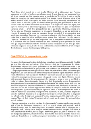 Ainsi donc, c’est surtout en ce qui touche l’honneur et le déshonneur que l’homme
magnanime se révèle, et les honneurs éclatants quand ils sont décernés par les gens de bien,
lui feront ressentir une joie mesurée, dans la conviction qu’il n’obtient là que ce qui lui
appartient en propre, ou même moins (puisqu’il ne saurait y avoir d’honneur digne d’une
parfaite vertu) il ne les en acceptera pas moins de toute façon, parce que les hommes n’ont
rien de mieux à lui offrir. Quant à l’honneur rendu par des gens quelconques et pour des
raisons futiles il n’en fera absolument aucun cas (car ce n’est pas cela dont il est digne), et il
agira de même pour le déshonneur (puisque aucun dés honneur ne peut qu’injustement
s’attacher à lui). — C’est donc principalement de ce qui touche l’honneur, comme nous
l’avons dit, que l’homme magnanime se préoccupe. Cependant, en ce qui concerne la
richesse, le pouvoir, et la bonne ou mauvaise fortune en général, il se comportera avec
modération, de quelque façon que ces avantages se présentent à lui il ne se réjouira pas avec
excès dans la prospérité, ni ne s’affligera outre mesure dans l’adversité. En effet, même à
l’égard de l’honneur il n’agit pas ainsi, et pourtant c’est le plus grand des biens (la puissance
et la richesse n’étant des choses désirables que pour l’honneur qu’elles procurent: du moins
ceux qui les possèdent souhaitent être honorés à cause d’elles) celui dès lors pour qui même
l’honneur est peu de chose, à celui-là aussi tout le reste demeure indifférent. C’est pourquoi
de tels hommes passent d’ordinaire pour dédaigneux.
CHAPITRE 8: La magnanimité, suite
On admet d’ordinaire que les dons de la fortune contribuent aussi à la magnanimité. En effet,
les gens bien nés sont jugés dignes d’être honorés, ainsi que les personnes des classes
dirigeantes ou les gens riches, parce qu’ils occupent une position supérieure aux autres, et que
ce qui possède une supériorité en quelque bien jouit toujours d’une plus grande considération.
C’est pourquoi même des avantages de cette nature ont pour effet de rendre les hommes plus
magnanimes, car leurs possesseurs en retirent de la considération auprès de certains. En toute
vérité, l’homme de bien seul devrait être honoré cependant celui en qui résident à la fois la
vertu et les avantages dont nous parlons est regardé comme plus digne d’honneur encore.
Mais ceux qui, dépourvus de vertu, possèdent les biens de ce genre ne sont ni justifiés à se
croire eux-mêmes dignes de grandes choses, ni en droit de prétendre au nom de magnanime,
tous avantages qui ne se rencontrent pas indépendamment d’une parfaite vertu. Mais ceux qui
possèdent uniquement les dons de la fortune deviennent eux aussi dédaigneux et insolents, car
sans vertu il n’est pas facile de supporter avec aisance la prospérité, et de tels hommes, dans
leur incapacité d’y parvenir et se croyant supérieurs à tout le monde,méprisent les autres et
font eux-mêmes tout ce qui leur passe par la tête, ils imitent, en effet, l’homme magnanime
sans être réellement pareils à lui et le copient en tout ce qu’ils peuvent ainsi, tout en n’agissant
pas selon la vertu, ils méprisent les autres L’homme magnanime, en effet, méprise les autres s
parce qu’il en a le droit (puisqu’il juge avec vérité), tandis que la plupart des hommes le font
au petit bonheur.
L’homme magnanime ne se jette pas dans des dangers qui n’en valent pas la peine, pas plus
qu’il n’aime les dangers en eux-mêmes, car il y a peu de choses qu’il apprécie. Mais il
affronte le danger pour des motifs importants, et quand il s’expose ainsi il n’épargne pas sa
propre vie, dans l’idée qu’on ne doit pas vouloir conserver la vie à tout prix. Par nature, il
aime à répandre des bienfaits, mais il rougit d’en recevoir, parce que, dans le premier cas c’est
une marque de supériorité, et dans le second d’infériorité. Il est enclin à rendre plus qu’il ne
reçoit, car de cette façon le bienfaiteur originaire contractera une nouvelle dette envers lui et
 