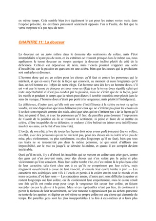 en même temps. Cela semble bien être également le cas pour les autres vertus mais, dans
l’espèce présente, les extrêmes paraissent seulement opposés l’un à l’autre, du fait que la
vertu moyenne n’a pas reçu de nom
CHAPITRE 11: La douceur
La douceur est un juste milieu dans le domaine des sentiments de colère, mais l’état
intermédiaire n’ayant pas de nom, et les extrêmes se trouvant presque dans le même cas, nous
appliquons le terme douceur au moyen quoique la douceur incline plutôt du côté de la
déficience. Celle-ci est dépourvue de nom, mais l’excès pourrait s’appeler une sorte
d’irascibilité, car la passion en question est une colère, bien que les causes qui la produisent
soit multiples et diverses.
L’homme donc qui est en colère pour les choses qu’il faut et contre les personnes qui le
méritent, et qui en outre l’est de la façon qui convient, au moment et aussi longtemps qu’il
faut, un tel homme est l’objet de notre éloge. Cet homme sera dès lors un homme doux, s’il
est vrai que le terme de douceur est pour nous un éloge (car le terme doux signifie celui qui
reste imperturbable et n’est pas conduit par la passion, mais ne s’irrite que de la façon, pour
les motifs et pendant le temps que la raison peut dicter; il semble toutefois errer plutôt dans le
sens du manque, l’homme doux n’étant pas porté à la vengeance, mais plutôt â l’indulgence).
La déficience, d’autre part, qu’elle soit une sorte d’indifférence à la colère ou tout ce qu’on
voudra, est une disposition que nous blâmons (car ceux qui ne s’irritent pas pour les choses où
il se doit sont regardés comme des niais, ainsi que ceux qui ne s’irritent pas s de la façon qu’il
faut, ni quand il faut, ni avec les personnes qu’il faut: de pareilles gens donnent l’impression
de n’avoir de la position où ils se trouvent ni sentiment, ni peine et faute de se mettre en
colère, d’être incapables de se défendre: or endurer d’être bafoué ou laisser avec indifférence
insulter ses amis, est le fait d’une âme vile).
L’excès, de son côté, a lieu de toutes les façons dont nous avons parlé (on peut être en colère,
en effet, avec des personnes qui ne le méritent pas, pour des choses où la colère n’est pas de
mise, plus violemment, ou plus rapidement, ou plus longtemps qu’il ne faut), bien que tous
ces traits ne se rencontrent pas dans la même personne, ce qui serait d’ailleurs une
impossibilité, car le mal va jusqu’à se détruire lui-même, et quand il est complet devient
intolérable.
Quoi qu’il en soit, il y a d’abord les irascibles qui se mettent en colère sans crier gare, contre
des gens qui n’en peuvent mais, pour des choses qui n’en valent pas la peine et plus
violemment qu’il ne convient. Mais leur colère tombe vite, et c’est même là le plus beau côté
de leur caractère: cela tient chez eux à ce qu’ils ne compriment pas leur colère, mais
réagissent ouvertement à cause de leur vivacité, et ensuite leur colère tombe à plat. — Les
caractères très colériques sont vifs à l’excès et portés à la colère envers tout le monde et en
toute occasion; d’où leur nom — Les caractères amers, d’autre part, sont difficiles à apaiser et
restent longtemps sur leur colère, car ils contiennent leur emportement, mais le calme renaît
une fois qu’ils ont rendu coup pour coup: la vengeance fait cesser leur colère, en faisant
succéder en eux le plaisir à la peine. Mais si ces représailles n’ont pas lieu, ils continuent à
porter le fardeau de leur ressentiment, car leur rancune n’apparaissant pas au dehors personne
ne tente de les apaiser, et digérer en soi-même sa propre colère est une chose qui demande du
temps. De pareilles gens sont les plus insupportables à la fois à eux-mêmes et à leurs plus
 