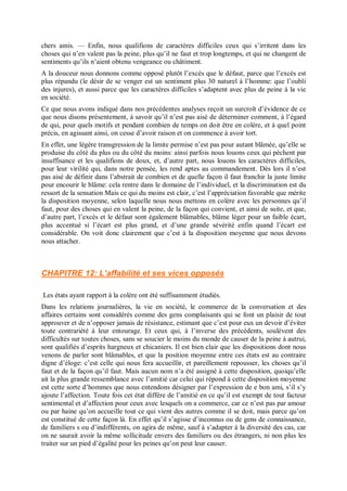 chers amis. — Enfin, nous qualifions de caractères difficiles ceux qui s’irritent dans les
choses qui n’en valent pas la peine, plus qu’il ne faut et trop longtemps, et qui ne changent de
sentiments qu’ils n’aient obtenu vengeance ou châtiment.
A la douceur nous donnons comme opposé plutôt l’excès que le défaut, parce que l’excès est
plus répandu (le désir de se venger est un sentiment plus 30 naturel à l’homme: que l’oubli
des injures), et aussi parce que les caractères difficiles s’adaptent avec plus de peine à la vie
en société.
Ce que nous avons indiqué dans nos précédentes analyses reçoit un surcroît d’évidence de ce
que nous disons présentement, à savoir qu’il n’est pas aisé de déterminer comment, à l’égard
de qui, pour quels motifs et pendant combien de temps on doit être en colère, et à quel point
précis, en agissant ainsi, on cesse d’avoir raison et on commence à avoir tort.
En effet, une légère transgression de la limite permise n’est pas pour autant blâmée, qu’elle se
produise du côté du plus ou du côté du moins: ainsi parfois nous louons ceux qui pèchent par
insuffisance et les qualifions de doux, et, d’autre part, nous louons les caractères difficiles,
pour leur virilité qui, dans notre pensée, les rend aptes au commandement. Dès lors il n’est
pas aisé de définir dans l’abstrait de combien et de quelle façon il faut franchir la juste limite
pour encourir le blâme: cela rentre dans le domaine de l’individuel, et la discrimination est du
ressort de la sensation Mais ce qui du moins est clair, c’est l’appréciation favorable que mérite
la disposition moyenne, selon laquelle nous nous mettons en colère avec les personnes qu’il
faut, pour des choses qui en valent la peine, de la façon qui convient, et ainsi de suite, et que,
d’autre part, l’excès et le défaut sont également blâmables, blâme léger pour un faible écart,
plus accentué si l’écart est plus grand, et d’une grande sévérité enfin quand l’écart est
considérable. On voit donc clairement que c’est à la disposition moyenne que nous devons
nous attacher.
CHAPITRE 12: L’affabilité et ses vices opposés
Les états ayant rapport à la colère ont été suffisamment étudiés.
Dans les relations journalières, la vie en société, le commerce de la conversation et des
affaires certains sont considérés comme des gens complaisants qui se font un plaisir de tout
approuver et de n’opposer jamais de résistance, estimant que c’est pour eux un devoir d’éviter
toute contrariété à leur entourage. Et ceux qui, à l’inverse des précédents, soulèvent des
difficultés sur toutes choses, sans se soucier le moins du monde de causer de la peine à autrui,
sont qualifiés d’esprits hargneux et chicaniers. Il est bien clair que les dispositions dont nous
venons de parler sont blâmables, et que la position moyenne entre ces états est au contraire
digne d’éloge: c’est celle qui nous fera accueillir, et pareillement repousser, les choses qu’il
faut et de la façon qu’il faut. Mais aucun nom n’a été assigné à cette disposition, quoiqu’elle
ait la plus grande ressemblance avec l’amitié car celui qui répond à cette disposition moyenne
est cette sorte d’hommes que nous entendons désigner par l’expression de e bon ami, s’il s’y
ajoute l’affection. Toute fois cet état diffère de l’amitié en ce qu’il est exempt de tout facteur
sentimental et d’affection pour ceux avec lesquels on a commerce, car ce n’est pas par amour
ou par haine qu’on accueille tout ce qui vient des autres comme il se doit, mais parce qu’on
est constitué de cette façon là. En effet qu’il s’agisse d’inconnus ou de gens de connaissance,
de familiers s ou d’indifférents, on agira de même, sauf à s’adapter à la diversité des cas, car
on ne saurait avoir la même sollicitude envers des familiers ou des étrangers, ni non plus les
traiter sur un pied d’égalité pour les peines qu’on peut leur causer.
 