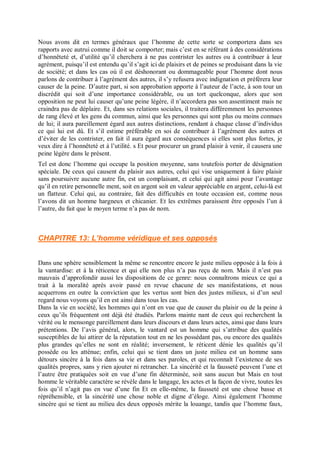 Nous avons dit en termes généraux que l’homme de cette sorte se comportera dans ses
rapports avec autrui comme il doit se comporter; mais c’est en se référant à des considérations
d’honnêteté et, d’utilité qu’il cherchera à ne pas contrister les autres ou à contribuer à leur
agrément, puisqu’il est entendu qu’il s’agit ici de plaisirs et de peines se produisant dans la vie
de société; et dans les cas où il est déshonorant ou dommageable pour l’homme dont nous
parlons de contribuer à l’agrément des autres, il s’y refusera avec indignation et préférera leur
causer de la peine. D’autre part, si son approbation apporte à l’auteur de l’acte, à son tour un
discrédit qui soit d’une importance considérable, ou un tort quelconque, alors que son
opposition ne peut lui causer qu’une peine légère, il n’accordera pas son assentiment mais ne
craindra pas de déplaire. Et, dans ses relations sociales, il traitera différemment les personnes
de rang élevé et les gens du commun, ainsi que les personnes qui sont plus ou moins connues
de lui; il aura pareillement égard aux autres distinctions, rendant à chaque classe d’individus
ce qui lui est dû. Et s’il estime préférable en soi de contribuer à l’agrément des autres et
d’éviter de les contrister, en fait il aura égard aux conséquences si elles sont plus fortes, je
veux dire à l’honnêteté et à l’utilité. s Et pour procurer un grand plaisir à venir, il causera une
peine légère dans le présent.
Tel est donc l’homme qui occupe la position moyenne, sans toutefois porter de désignation
spéciale. De ceux qui causent du plaisir aux autres, celui qui vise uniquement à faire plaisir
sans poursuivre aucune autre fin, est un complaisant, et celui qui agit ainsi pour l’avantage
qu’il en retire personnelle ment, soit en argent soit en valeur appréciable en argent, celui-là est
un flatteur. Celui qui, au contraire, fait des difficultés en toute occasion est, comme nous
l’avons dit un homme hargneux et chicanier. Et les extrêmes paraissent être opposés l’un à
l’autre, du fait que le moyen terme n’a pas de nom.
CHAPITRE 13: L’homme véridique et ses opposés
Dans une sphère sensiblement la même se rencontre encore le juste milieu opposée à la fois à
la vantardise: et à la réticence et qui elle non plus n’a pas reçu de nom. Mais il n’est pas
mauvais d’approfondir aussi les dispositions de ce genre: nous connaîtrons mieux ce qui a
trait à la moralité après avoir passé en revue chacune de ses manifestations, et nous
acquerrons en outre la conviction que les vertus sont bien des justes milieux, si d’un seul
regard nous voyons qu’il en est ainsi dans tous les cas.
Dans la vie en société, les hommes qui n’ont en vue que de causer du plaisir ou de la peine à
ceux qu’ils fréquentent ont déjà été étudiés. Parlons mainte nant de ceux qui recherchent la
vérité ou le mensonge pareillement dans leurs discours et dans leurs actes, ainsi que dans leurs
prétentions. De l’avis général, alors, le vantard est un homme qui s’attribue des qualités
susceptibles de lui attirer de la réputation tout en ne les possédant pas, ou encore des qualités
plus grandes qu’elles ne sont en réalité; inversement, le réticent dénie les qualités qu’il
possède ou les atténue; enfin, celui qui se tient dans un juste milieu est un homme sans
détours sincère à la fois dans sa vie et dans ses paroles, et qui reconnaît l’existence de ses
qualités propres, sans y rien ajouter ni retrancher. La sincérité et la fausseté peuvent l’une et
l’autre être pratiquées soit en vue d’une fin déterminée, soit sans aucun but Mais en tout
homme le véritable caractère se révèle dans le langage, les actes et la façon de vivre, toutes les
fois qu’il n’agit pas en vue d’une fin Et en elle-même, la fausseté est une chose basse et
répréhensible, et la sincérité une chose noble et digne d’éloge. Ainsi également l’homme
sincère qui se tient au milieu des deux opposés mérite la louange, tandis que l’homme faux,
 