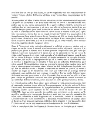 aussi bien dans un sens que dans l’autre, est un être méprisable, mais plus particulièrement le
vantard. Traitons à la fois de l’homme véridique et de l’homme faux, en commençant par le
premier.
Nous ne parlons pas ici de la bonne foi dans les contrats, ni dans les matières qui se rapportent
à la justice ou à l’injustice (c’est d’une autre vertu que ces choses-là doivent relever): nous
parlons des cas où, aucune considération de ce genre n’offrant d’intérêt, un homme est
véridique dans ses paroles et dans sa vie parce que telle est la disposition habituelle de son
caractère On peut penser qu’un pareil homme est un homme de bien. En effet, celui qui aime
la vérité et se montre sincère même dans des choses où cela n’importe en rien, sera, à plus
forte raison encore, sincère dans les cas où cela présente de l’intérêt: il se gardera alors de la
fausseté comme d’une action honteuse, lui qui s’en détournait déjà par simple répulsion de ce
qu’elle est en elle-même et un tel homme mérite nos éloges. Il aura même plu tôt tendance à
rester au-dessous de la vérité, et c’est là une attitude qui, de toute évidence, est de meilleur
ton, toute exagération étant à charge aux autres.
Quant à l’homme qui a des prétentions dépassant la réalité de ses propres mérites, tout en
n’ayant aucune fin en vue, il apparaît assurément comme un être méprisable (autrement il ne
prendrait pas plaisir à mentir), mais il donne pourtant l’impression d’être plus vain que
méchant. Supposons maintenant qu’il agisse dans un but déterminé: si c’est en vue de la
gloire ou de l’honneur, il n’y a trop rien à reprendre (c’est précisément le cas du vantard) mais
si c’est en vue de l’argent ou dans un intérêt pécuniaire, sa conduite est alors plus honteuse.
D’autre part, ce n’est pas la simple potentialité qui fait le vantard, mais le choix délibéré: c’est
en raison de la disposition de son caractère et parce qu’il est un homme de telle nature qu’il
est un vantard. Mêmes distinctions en ce qui concerne le menteur tel est menteur parce qu’il
aime le mensonge pour le mensonge même, tel autre par désir de la gloire ou du gain Or ceux
qui font les vantards en vue d’acquérir la réputation se donnent les qualités de nature à
susciter les éloges ou les félicitations mais ceux qui recherchent un avantage matériel
prétendent à des qualités dont leur voisinage tire profit et dont au surplus l’absence passe
facilement inaperçue: par exemple le talent d’un devin, d’un savant ou d’un médecin. C’est
pour cela que les qualités de cette sorte sont celles que la plupart des vantards se donnent et
qui font l’objet de leurs forfanteries, car on trouve en eux celles que nous venons de décrire.
Les réticents qui ne parlent d’eux-mêmes qu’en atténuant la vérité, apparaissent comme étant
de moeurs plus aimables, (car on admet qu’ils ne parlent pas en vue du gain, mais qu’ils fuient
l’ostentation). Pour ces derniers aussi il s’agit principalement des qualités donnant une bonne
réputation, qualités qu’ils déclarent ne pas posséder, suivant la manière de faire de
SOCRATE. Ceux qui nient posséder des qualités sans importance ou des qualités qu’ils
possèdent manifestement, sont appelés finassiers et sont à juste titre plus méprisables (parfois
même cette affectation a toute l’apparence de la vantardise, comme le vêtement des
Lacédémoniens car l’excès aussi bien que la déficience poussée trop loin ont quelque chose
de fanfaron). Mais ceux qui usent avec modération de la réticence, et pour des qualités dont
l’évidence ne soit pas par trop apparente, apparaissent comme des gens de distinction.
Enfin, le vantard paraît bien être l’opposé de l’homme sincère, car il est pire que le réticent
 