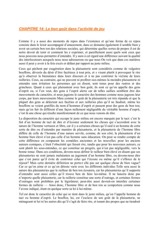 CHAPITRE 14: Le bon goût dans l’activité de jeu
Comme il y a aussi des moments de repos dans l’existence et qu’une forme de ce repos
consiste dans le loisir accompagné d’amusement, dans ce domaine également il semble bien y
avoir un certain bon ton des relations sociales, qui détermine quelles sortes de propos il est de
notre devoir de tenir et comment les e exprimer, et pareillement aussi quels sont ceux que
nous pouvons nous permettre d’entendre. Il y aura à cet égard une différence suivant la qualité
des interlocuteurs auxquels nous nous adresserons ou que nous On voit que dans ces matières
aussi il peut y avoir à la fois excès et défaut par rapport au juste milieu.
Ceux qui pèchent par exagération dans la plaisanterie sont considérés comme de vulgaires
bouffons, dévorés du désir d’être facétieux à tout prix, et s visant plutôt à provoquer le rire
qu’à observer la bienséance dans leurs discours et à ne pas contrister la victime de leurs
railleries. Ceux, au contraire, qui ne peuvent ni proférer eux-mêmes la moindre plaisanterie ni
entendre sans irritation les personnes qui en disent, sont tenus pour des rustres et des
grincheux. Quant à ceux qui plaisantent avec bon goût, ils sont ce qu’on appelle des gens
d’esprit ou, si l’on veut, des gens à l’esprit alerte car de telles saillies semblent être des
mouvements du caractère, et nous jugeons le caractère des hommes comme nous jugeons leur
corps, par leurs mouvements Mais comme le goût de la plaisanterie est très répandu et que la
plupart des gens se délectent aux facéties et aux railleries plus qu’il ne faudrait, même les
bouffons se voient gratifiés du nom d’hommes d’esprit et passent pour des gens de bon ton;
mais qu’en fait ils diffèrent d’une façon nullement négligeable du véritable homme d’esprit,
c’est là une chose qui résulte manifestement de ce que nous venons de dire.
La disposition du caractère qui occupe le juste milieu est encore marquée par le tact: c’est le
fait d’un homme de tact de dire et d’écouter seulement les choses qui s’accordent avec la
nature de l’homme vertueux et libre, car il y a certaines choses qu’il sied à un homme de cette
sorte de dire ou d’entendre par manière de plaisanterie, et la plaisanterie de l’homme libre
diffère de celle de l’homme d’une nature servile, comme, de son côté, la plaisanterie d’un
homme bien élevé n’est pas celle d’un homme sans éducation. On peut se rendre compte de
cette différence en comparant les comédies anciennes et les nouvelles: pour les anciens
auteurs comiques, c’était l’obscénité qui faisait rire, tandis que pour les nouveaux auteurs, ce
sont plutôt les sous-entendus, ce qui constitue un progrès, qui n’est pas négligeable, vers la
bonne tenue. Dans ces conditions, devons-nous définir le railleur bien élevé en disant que ses
plaisanteries ne sont jamais malséantes au jugement d’un homme libre, ou devons-nous dire
que c’est parce qu’il évite de contrister celui qui l’écoute ou même qu’il s’efforce de le
réjouir? Mais cette dernière définition ne porte-t elle pas sur quelque chose de bien vague?
Car ce qu’on aime et ce qu’on déteste varie avec les différents individus Telle sera aussi la
nature des plaisanteries que le railleur de bon ton écoutera, car les plaisanteries qu’il supporte
d’entendre sont aussi celles qu’il trouve bon de faire lui-même. Il ne lancera donc pas
n’importe quelle plaisanterie, car la raillerie constitue une sorte d’outrage, et certaines formes
d’outrages sont prohibées par le législateur; peut-être aussi devrait-on interdire certaines
formes de raillerie — Ainsi donc, l’homme libre et de bon ton se comportera comme nous
l’avons indiqué, étant en quelque sorte sa loi à lui-même.
Tel est donc le caractère de celui qui se tient dans le juste milieu, qu’on l’appelle homme de
tact ou homme d’esprit. Le bouffon, lui, est l’esclave de son goût de la plaisanterie, ne
ménageant ni lui ni les autres dès qu’il s’agit de faire rire, et tenant des propos que ne tiendrait
 