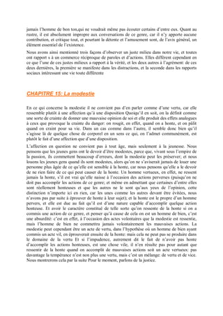 jamais l’homme de bon ton,qui ne voudrait même pas écouter certains d’entre eux. Quant au
rustre, il est absolument impropre aux conversations de ce genre, car il n’y apporte aucune
contribution, et critique tout, et pourtant la détente et l’amusement sont, de l’avis général, un
élément essentiel de l’existence.
Nous avons ainsi mentionné trois façons d’observer un juste milieu dans notre vie, et toutes
ont rapport s à un commerce réciproque de paroles et d’actions. Elles diffèrent cependant en
ce que l’une de ces justes milieux a rapport à la vérité, et les deux autres à l’agrément: de ces
deux dernières, la première se manifeste dans les distractions, et la seconde dans les rapports
sociaux intéressant une vie toute différente
CHAPITRE 15: La modestie
En ce qui concerne la modestie il ne convient pas d’en parler comme d’une vertu, car elle
ressemble plutôt à une affection qu’à une disposition Quoiqu’il en soit, on la définit comme
une sorte de crainte de donner une mauvaise opinion de soi et elle produit des effets analogues
à ceux que provoque la crainte du danger: on rougit, en effet, quand on a honte, et on pâlit
quand on craint pour sa vie. Dans un cas comme dans l’autre, il semble donc bien qu’il
s’agisse là de quelque chose de corporel en un sens ce qui, on l’admet communément, est
plutôt le fait d’une affection que d’une disposition.
L’affection en question ne convient pas à tout âge, mais seulement à la jeunesse. Nous
pensons que les jeunes gens ont le devoir d’être modestes, parce que, vivant sous l’empire de
la passion, ils commettent beaucoup d’erreurs, dont la modestie peut les préserver; et nous
louons les jeunes gens quand ils sont modestes, alors qu’on ne s’aviserait jamais de louer une
personne plus âgée de ce qu’elle est sensible à la honte, car nous pensons qu’elle a le devoir
de ne rien faire de ce qui peut causer de la honte. Un homme vertueux, en effet, ne ressent
jamais la honte, s’il est vrai qu’elle naisse à l’occasion des actions perverses (puisqu’on ne
doit pas accomplir les actions de ce genre; et même en admettant que certaines d’entre elles
sont réellement honteuses et que les autres ne le sont qu’aux yeux de l’opinion, cette
distinction n’importe ici en rien, car les unes comme les autres devant être évitées, nous
n’avons pas par suite à éprouver de honte à leur sujet); et la honte est le propre d’un homme
pervers, et elle est due au fait qu’il est d’une nature capable d’accomplir quelque action
honteuse. Et avoir le caractère constitué de telle sorte qu’on ressente de la honte si on a
commis une action de ce genre, et penser qu’à cause de cela on est un homme de bien, c’est
une absurdité: c’est en effet, à l’occasion des actes volontaires que la modestie est ressentie,
mais l’homme de bien ne commettra jamais volontairement les mauvaises actions. La
modestie peut cependant être un acte de vertu, dans l’hypothèse où un homme de bien ayant
commis un acte vil, en éprouverait ensuite de la honte: mais cela ne peut pas se produire dans
le domaine de la vertu Et si l’impudence, autrement dit le fait de n’avoir pas honte
d’accomplir les actions honteuses, est une chose vile, il n’en résulte pas pour autant que
ressentir de la honte quand on accomplit de mauvaises actions soit un acte vertueux: pas
davantage la tempérance n’est non plus une vertu, mais c’est un mélange: de vertu et de vice.
Nous montrerons cela par la suite Pour le moment, parlons de la justice.
 
