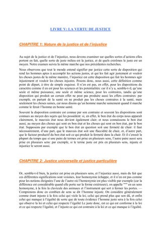 LIVRE V: LA VERTU DE JUSTICE
CHAPITRE 1: Nature de la justice et de l’injuslice
Au sujet de la justice et de l’injustice, nous devons examiner sur quelles sortes d’actions elles
portent en fait, quelle sorte de juste milieu est la justice, et de quels extrêmes le juste est un
moyen. Notre examen suivra la même marche que nos précédentes recherches.
Nous observons que tout le monde entend signifier par justice cette sorte de disposition qui
rend les hommes aptes à accomplir les actions justes, et qui les fait agir justement et vouloir
les choses justes de la même manière, l’injustice est cette disposition qui fait les hommes agir
injustement et vouloir les choses injustes. Posons donc, nous aussi, cette définition comme
point de départ, à titre de simple esquisse. Il n’en est pas, en effet, pour les dispositions du
caractère comme il en est pour les sciences et les potentialités: car il n’y a, semble-t-il, qu’une
seule et même puissance, une seule et même science, pour les contraires, tandis qu’une
disposition qui produit un certain effet ne peut pas produire aussi les effets contraires: par
exemple, en partant de la santé on ne produit pas les choses contraires à la santé, mais
seulement les choses saines, car nous disons qu’un homme marche sainement quand il marche
comme le ferait l’homme en bonne santé.
Souvent la disposition contraire est connue par son contraire et souvent les dispositions sont
connues au moyen des sujets qui les possèdent: si, en effet, le bon état du corps nous apparaît
clairement, le mauvais état nous devient également clair; et nous connaissons le bon état
aussi, au moyen des choses qui sont en bon état et les choses qui sont en bon état, par le bon
état. Supposons par exemple que le bon état en question soit une fermeté de chair: il faut
nécessairement, d’une part, que le mauvais état soit une flaccidité de chair, et, d’autre part,
que le facteur productif du bon état soit ce qui produit la fermeté dans la chair. Et il s’ensuit la
plupart du temps que si une paire de termes est prise en plusieurs sens, l’autre paire aussi sera
prise en plusieurs sens: par exemple, si le terme juste est pris en plusieurs sens, injuste et
injustice le seront aussi.
CHAPITRE 2: Justice universelle et justice particulière
Or, semble-t-il bien, la justice est prise en plusieurs sens, et l’injustice aussi, mais du fait que
ces différentes significations sont voisines, leur homonymie échappe, et il n’en est pas comme
pour les notions éloignées l’une de l’autre où l’homonymie est plus visible par exemple (car la
différence est considérable quand elle porte sur la forme extérieure), on appelle """ en un sens
homonyme, à la fois la clavicule des animaux et l’instrument qui sert à fermer les portes. —
Comprenons donc en combien de sens se dit l’homme injuste. On considère généralement
comme étant injuste à la fois celui qui viole la loi, celui qui prend plus que son dû, et enfin
celui qui manque à l’égalité de sorte que de toute évidence l’homme juste sera à la fois celui
qui observe la loi et celui qui respecte l’égalité Le juste donc, est ce qui est conforme à la loi
et ce qui respecte l’égalité, et l’injuste ce qui est contraire à la loi et ce qui manque à l’égalité.
 