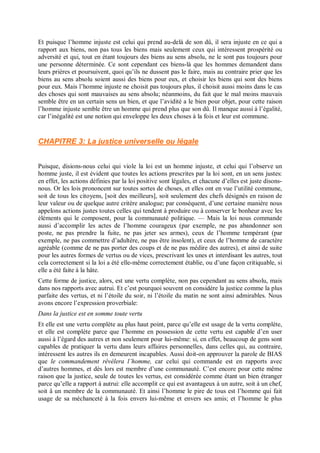 Et puisque l’homme injuste est celui qui prend au-delà de son dû, il sera injuste en ce qui a
rapport aux biens, non pas tous les biens mais seulement ceux qui intéressent prospérité ou
adversité et qui, tout en étant toujours des biens au sens absolu, ne le sont pas toujours pour
une personne déterminée. Ce sont cependant ces biens-là que les hommes demandent dans
leurs prières et poursuivent, quoi qu’ils ne dussent pas le faire, mais au contraire prier que les
biens au sens absolu soient aussi des biens pour eux, et choisir les biens qui sont des biens
pour eux. Mais l’homme injuste ne choisit pas toujours plus, il choisit aussi moins dans le cas
des choses qui sont mauvaises au sens absolu; néanmoins, du fait que le mal moins mauvais
semble être en un certain sens un bien, et que l’avidité a le bien pour objet, pour cette raison
l’homme injuste semble être un homme qui prend plus que son dû. Il manque aussi à l’égalité,
car l’inégalité est une notion qui enveloppe les deux choses à la fois et leur est commune.
CHAPITRE 3: La justice universelle ou légale
Puisque, disions-nous celui qui viole la loi est un homme injuste, et celui qui l’observe un
homme juste, il est évident que toutes les actions prescrites par la loi sont, en un sens justes:
en effet, les actions définies par la loi positive sont légales, et chacune d’elles est juste disons-
nous. Or les lois prononcent sur toutes sortes de choses, et elles ont en vue l’utilité commune,
soit de tous les citoyens, [soit des meilleurs], soit seulement des chefs désignés en raison de
leur valeur ou de quelque autre critère analogue; par conséquent, d’une certaine manière nous
appelons actions justes toutes celles qui tendent à produire ou à conserver le bonheur avec les
éléments qui le composent, pour la communauté politique. — Mais la loi nous commande
aussi d’accomplir les actes de l’homme courageux (par exemple, ne pas abandonner son
poste, ne pas prendre la fuite, ne pas jeter ses armes), ceux de l’homme tempérant (par
exemple, ne pas commettre d’adultère, ne pas être insolent), et ceux de l’homme de caractère
agréable (comme de ne pas porter des coups et de ne pas médire des autres), et ainsi de suite
pour les autres formes de vertus ou de vices, prescrivant les unes et interdisant les autres, tout
cela correctement si la loi a été elle-même correctement établie, ou d’une façon critiquable, si
elle a été faite à la hâte.
Cette forme de justice, alors, est une vertu complète, non pas cependant au sens absolu, mais
dans nos rapports avec autrui. Et c’est pourquoi souvent on considère la justice comme la plus
parfaite des vertus, et ni l’étoile du soir, ni l’étoile du matin ne sont ainsi admirables. Nous
avons encore l’expression proverbiale:
Dans la justice est en somme toute vertu
Et elle est une vertu complète au plus haut point, parce qu’elle est usage de la vertu complète,
et elle est complète parce que l’homme en possession de cette vertu est capable d’en user
aussi à l’égard des autres et non seulement pour lui-même: si, en effet, beaucoup de gens sont
capables de pratiquer la vertu dans leurs affaires personnelles, dans celles qui, au contraire,
intéressent les autres ils en demeurent incapables. Aussi doit-on approuver la parole de BIAS
que le commandement révélera l’homme, car celui qui commande est en rapports avec
d’autres hommes, et dès lors est membre d’une communauté. C’est encore pour cette même
raison que la justice, seule de toutes les vertus, est considérée comme étant un bien étranger
parce qu’elle a rapport à autrui: elle accomplit ce qui est avantageux à un autre, soit à un chef,
soit â un membre de la communauté. Et ainsi l’homme le pire de tous est l’homme qui fait
usage de sa méchanceté à la fois envers lui-même et envers ses amis; et l’homme le plus
 