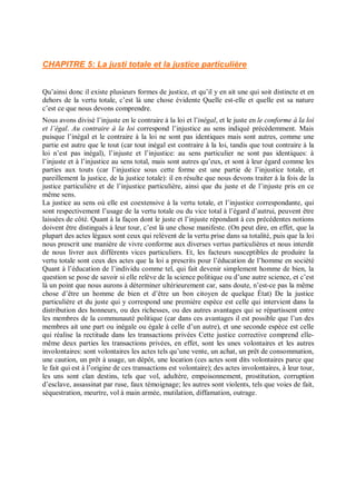CHAPITRE 5: La justi totale et la justice particulière
Qu’ainsi donc il existe plusieurs formes de justice, et qu’il y en ait une qui soit distincte et en
dehors de la vertu totale, c’est là une chose évidente Quelle est-elle et quelle est sa nature
c’est ce que nous devons comprendre.
Nous avons divisé l’injuste en le contraire à la loi et l’inégal, et le juste en le conforme à la loi
et l’égal. Au contraire à la loi correspond l’injustice au sens indiqué précédemment. Mais
puisque l’inégal et le contraire à la loi ne sont pas identiques mais sont autres, comme une
partie est autre que le tout (car tout inégal est contraire à la loi, tandis que tout contraire à la
loi n’est pas inégal), l’injuste et l’injustice: au sens particulier ne sont pas identiques: à
l’injuste et à l’injustice au sens total, mais sont autres qu’eux, et sont à leur égard comme les
parties aux touts (car l’injustice sous cette forme est une partie de l’injustice totale, et
pareillement la justice, de la justice totale): il en résulte que nous devons traiter à la fois de la
justice particulière et de l’injustice particulière, ainsi que du juste et de l’injuste pris en ce
même sens.
La justice au sens où elle est coextensive à la vertu totale, et l’injustice correspondante, qui
sont respectivement l’usage de la vertu totale ou du vice total à l’égard d’autrui, peuvent être
laissées de côté. Quant à la façon dont le juste et l’injuste répondant à ces précédentes notions
doivent être distingués à leur tour, c’est là une chose manifeste. (On peut dire, en effet, que la
plupart des actes légaux sont ceux qui relèvent de la vertu prise dans sa totalité, puis que la loi
nous prescrit une manière de vivre conforme aux diverses vertus particulières et nous interdit
de nous livrer aux différents vices particuliers. Et, les facteurs susceptibles de produire la
vertu totale sont ceux des actes que la loi a prescrits pour l’éducation de l’homme en société
Quant à l’éducation de l’individu comme tel, qui fait devenir simplement homme de bien, la
question se pose de savoir si elle relève de la science politique ou d’une autre science, et c’est
là un point que nous aurons à déterminer ultérieurement car, sans doute, n’est-ce pas la même
chose d’être un homme de bien et d’être un bon citoyen de quelque État) De la justice
particulière et du juste qui y correspond une première espèce est celle qui intervient dans la
distribution des honneurs, ou des richesses, ou des autres avantages qui se répartissent entre
les membres de la communauté politique (car dans ces avantages il est possible que l’un des
membres ait une part ou inégale ou égale à celle d’un autre), et une seconde espèce est celle
qui réalise la rectitude dans les transactions privées Cette justice corrective comprend elle-
même deux parties les transactions privées, en effet, sont les unes volontaires et les autres
involontaires: sont volontaires les actes tels qu’une vente, un achat, un prêt de consommation,
une caution, un prêt à usage, un dépôt, une location (ces actes sont dits volontaires parce que
le fait qui est à l’origine de ces transactions est volontaire); des actes involontaires, à leur tour,
les uns sont clan destins, tels que vol, adultère, empoisonnement, prostitution, corruption
d’esclave, assassinat par ruse, faux témoignage; les autres sont violents, tels que voies de fait,
séquestration, meurtre, vol à main armée, mutilation, diffamation, outrage.
 