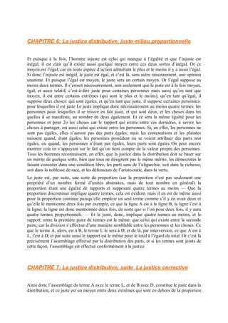 CHAPITRE 6: La justice distributive, juste milieu proportionnelle
Et puisque à la fois, l’homme injuste est celui qui manque à l’égalité et que l’injuste est
inégal, il est clair qu’il existe aussi quelque moyen entre ces deux sortes d’inégal. Or ce
moyen est l’égal, car en toute espèce d’action admettant le plus et le moins il y a aussi l’égal.
Si donc l’injuste est inégal, le juste est égal, et c’est là, sans autre raisonnement, une opinion
unanime. Et puisque l’égal est moyen, le juste sera un certain moyen. Or l’égal suppose au
moins deux termes. Il s’ensuit nécessairement, non seulement que le juste est à la fois moyen,
égal, et aussi relatif, c’est-à-dire juste pour certaines personnes mais aussi qu’en tant que
moyen, il est entre certains extrêmes (qui sont le plus et le moins), qu’en tant qu’égal, il
suppose deux choses: qui sont égales, et qu’en tant que juste, il suppose certaines personnes:
pour lesquelles il est juste Le juste implique donc nécessairement au moins quatre termes: les
personnes pour lesquelles il se trouve en fait juste, et qui sont deux, et les choses dans les
quelles il se manifeste, au nombre de deux également. Et ce sera la même égalité pour les
personnes et pour 2o les choses car le rapport qui existe entre ces dernières, à savoir les
choses à partager, est aussi celui qui existe entre les personnes. Si, en effet, les personnes ne
sont pas égales, elles n’auront pas des parts égales; mais les contestations et les plaintes
naissent quand, étant égales, les personnes possèdent ou se voient attribuer des parts non
égales, ou quand, les personnes n’étant pas égales, leurs parts sont égales On peut encore
montrer cela en s’appuyant sur le fait qu’on tient compte de la valeur propre des personnes.
Tous les hommes reconnaissent, en effet, que la justice dans la distribution doit se baser sur
un mérite de quelque sorte, bien que tous ne désignent pas le même mérite, les démocrates le
faisant consister dans une condition libre, les parti sans de l’oligarchie, soit dans la richesse,
soit dans la noblesse de race, et les défenseurs de l’aristocratie, dans la vertu.
Le juste est, par suite, une sorte de proportion (car la proportion n’est pas seulement une
propriété d’un nombre formé d’unités abstraites, mais de tout nombre en général) la
proportion étant une égalité de rapports et supposant quatre termes au moins — Que la
proportion discontinue implique quatre termes, cela est évident, mais il en est de même aussi
pour la proportion continue puisqu’elle emploie un seul terme comme s’il y en avait deux et
qu’elle le mentionne deux fois par exemple, ce que la ligne A est à la ligne B, la ligne l’est à
la ligne; la ligne est donc mentionnée deux fois, de sorte que si l’on pose deux fois, il y aura
quatre termes proportionnels. — Et le juste, donc, implique quatre termes au moins, et le
rapport: entre la première paire de termes est le même: que celui qui existe entre la seconde
paire, car la division s’effectue d’une manière semblable entre les personnes et les choses. Ce
que le terme A, alors, est à B, le terme L le sera à D; et de là, par interversion, ce que A est à
L, l’est à D; et par suite aussi le rapport est le même pour le total â l’égard du total. Or c’est là
précisément l’assemblage effectué par la distribution des parts, et si les termes sont joints de
cette façon, l’assemblage est effectué conformément à la justice
CHAPITRE 7: La justice distributive, suite La justice corrective
Ainsi donc l’assemblage du terme A avec le terme L, et de B avec D, constitue le juste dans la
distribution, et ce juste est un moyen entre deux extrêmes qui sont en dehors de la proportion
 
