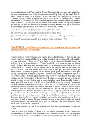 sens, soit pour nous, soit d’une manière absolue. Sans doute devons- nous partir des choses
qui sont connues pour nous. C’est la raison pour laquelle il faut avoir été élevé dans des
moeurs honnêtes, quand on se dispose à écouter avec profit un enseignement portant sur
l’honnête, le juste, et d’une façon générale sur tout ce qui a trait à la Politique (car ici le point
de départ est le fait, et si le fait était suffisamment clair, nous serions dispensés de connaître
en sus le pourquoi) Or l’auditeur tel que nous le caractérisons, ou bien est déjà en possession
des principes, ou bien est capable de les recevoir facilement. Quant à celui qui ne les possède
d’aucune de ces deux façons qu’on le renvoie aux paroles d’HÉSIODE
Celui-là est absolument parfait qui de lui-même réfléchit sur toutes choses.
Est sensé encore celui qui se rend aux bons conseils qu’on lui donne.
Quant à celui qui ne sait ni réfléchir par lui-même, ni, en écoulant les leçons d’autrui,
Les accueillir dans son coeur, celui-là en revanche est un homme bon à tien.
CHAPITRE 3: Les théories courantes sur la nature du bonheur: le
plaisir, l’honneur, la richesse
Nous revenons au point d’où nous nous sommes écartés. Les hommes, et il ne faut pas s’en
étonner paraissent concevoir le bien et le bonheur d’après la vie qu’ils mènent. La foule et les
gens les plus grossiers disent que c’est le plaisir: c’est la raison pour laquelle ils ont une
préférence pour la vie de jouissance. C’est qu’en effet les principaux types de vie sont au
nombre de trois: celle dont nous venons de parler, la vie politique, et en troisième lieu la vie
contemplative. — La foule se montre véritablement d’une bassesse d’esclave en optant pour
une vie bestiale, mais elle trouve son excuse dans le fait que beaucoup de ceux qui
appartiennent à la classe dirigeante ont les mêmes goûts qu’un Sardanapale — Les gens
cultivés, et qui aiment la vie active, préfèrent l’honneur, car c’est là, à tout prendre la fin de la
vie politique. Mais l’honneur apparaît comme une chose trop superficielle pour être l’objet
cherché, car, de l’avis général, il dépend plutôt de ceux qui honorent que de celui qui est
honoré; or nous savons d’instinct que le bien est quelque chose de personnel à chacun et
qu’on peut difficilement nous ravir. En outre, il semble bien que l’on poursuit l’honneur en
vue seule ment de se persuader de son propre mérite; en tout cas, on cherche à être honoré par
les hommes sensés et auprès de ceux dont on est connu, et on veut l’être pour son excellence.
Il est clair, dans ces conditions, que, tout au moins aux yeux de ceux qui agissent ainsi, la
vertu l’emporte sur l’honneur. Peut-être pourrait-on aussi supposer que c’est la vertu plutôt
que l’honneur qui est la fin de la vie politique. Mais la vertu apparaît bien, elle aussi,
insuffisante, car il peut se faire, semble-t-il, que, possédant la vertu, on passe sa vie entière à
dormir ou à ne rien faire, ou même, bien plus, à supporter les plus grands maux et les pires
infortunes. Or nul ne saurait déclarer heureux l’homme vivant ainsi, à moins de vouloir
maintenir à tout prix une thèse Mais sur ce sujet en voilà assez (il a été suffisamment traité,
même dans les discussions courantes)
Le troisième genre de vie, c’est la vie contemplative, dont nous entreprendrons l’examen par
la suite.
Quant à la vie de l’homme d’affaires c’est une vie de contrainte, et la richesse n’est
évidemment pas le bien que nous cherchons: c’est seulement une chose utile, un moyen en
vue d’une autre chose. Aussi vaudrait-il encore mieux prendre pour fins celles dont nous
 