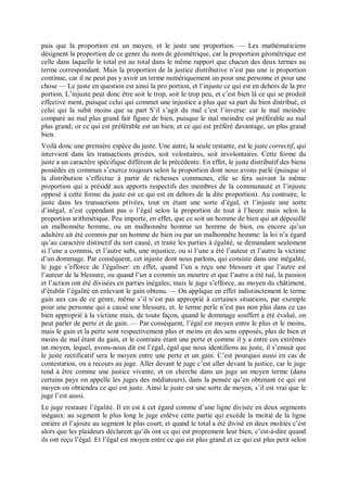 puis que la proportion est un moyen, et le juste une proportion. — Les mathématiciens
désignent la proportion de ce genre du nom de géométrique, car la proportion géométrique est
celle dans laquelle le total est au total dans le même rapport que chacun des deux termes au
terme correspondant. Mais la proportion de la justice distributive n’est pas une is proportion
continue, car il ne peut pas y avoir un terme numériquement un pour une personne et pour une
chose — Le juste en question est ainsi la pro portion, et l’injuste ce qui est en dehors de la pro
portion. L’injuste peut donc être soit le trop, soit le trop peu, et c’est bien là ce qui se produit
effective ment, puisque celui qui commet une injustice a plus que sa part du bien distribué, et
celui qui la subit moins que sa part S’il s’agit du mal c’est l’inverse: car le mal moindre
comparé au mal plus grand fait figure de bien, puisque le mal moindre est préférable au mal
plus grand; or ce qui est préférable est un bien, et ce qui est préféré davantage, un plus grand
bien.
Voilà donc une première espèce du juste. Une autre, la seule restante, est le juste correctif, qui
intervient dans les transactions privées, soit volontaires, soit involontaires. Cette forme du
juste a un caractère spécifique différent de la précédente. En effet, le juste distributif des biens
possédés en commun s’exerce toujours selon la proportion dont nous avons parlé (puisque si
la distribution s’effectue à partir de richesses communes, elle se fera suivant la même
proportion qui a présidé aux apports respectifs des membres de la communauté et l’injuste
opposé à cette forme du juste est ce qui est en dehors de la dite proportion). Au contraire, le
juste dans les transactions privées, tout en étant une sorte d’égal, et l’injuste une sorte
d’inégal, n’est cependant pas o l’égal selon la proportion de tout à l’heure mais selon la
proportion arithmétique. Peu importe, en effet, que ce soit un homme de bien qui ait dépouillé
un malhonnête homme, ou un malhonnête homme un homme de bien, ou encore qu’un
adultère ait été commis par un homme de bien ou par un malhonnête homme: la loi n’a égard
qu’au caractère distinctif du tort causé, et traite les parties à égalité, se demandant seulement
si l’une a commis, et l’autre subi, une injustice, ou si l’une a été l’auteur et l’autre la victime
d’un dommage. Par conséquent, cet injuste dont nous parlons, qui consiste dans une inégalité,
le juge s’efforce de l’égaliser: en effet, quand l’un a reçu une blessure et que l’autre est
l’auteur de la blessure, ou quand l’un a commis un meurtre et que l’autre a été tué, la passion
et l’action ont été divisées en parties inégales; mais le juge s’efforce, au moyen du châtiment,
d’établir l’égalité en enlevant le gain obtenu. — On applique en effet indistinctement le terme
gain aux cas de ce genre, même s’il n’est pas approprié à certaines situations, par exemple
pour une personne qui a causé une blessure, et. le terme perle n’est pas non plus dans ce cas
bien approprié à la victime mais, de toute façon, quand le dommage souffert a été évalué, on
peut parler de perte et de gain. — Par conséquent, l’égal est moyen entre le plus et le moins,
mais le gain et la perte sont respectivement plus et moins en des sens opposés, plus de bien et
moins de mal étant du gain, et le contraire étant une perte et comme il y a entre ces extrêmes
un moyen, lequel, avons-nous dit est l’égal, égal que nous identifions au juste, il s’ensuit que
le juste rectificatif sera le moyen entre une perte et un gain. C’est pourquoi aussi en cas de
contestation, on a recours au juge. Aller devant le juge c’est aller devant la justice, car le juge
tend à être comme une justice vivante; et on cherche dans un juge un moyen terme (dans
certains pays on appelle les juges des médiateurs), dans la pensée qu’en obtenant ce qui est
moyen on obtiendra ce qui est juste. Ainsi le juste est une sorte de moyen, s’il est vrai que le
juge l’est aussi.
Le juge restaure l’égalité. Il en est à cet égard comme d’une ligne divisée en deux segments
inégaux: au segment le plus long le juge enlève cette partie qui excède la moitié de la ligne
entière et l’ajoute au segment le plus court; et quand le total a été divisé en deux moitiés c’est
alors que les plaideurs déclarent qu’ils ont ce qui est proprement leur bien, c’est-à-dire quand
ils ont reçu l’égal. Et l’égal est moyen entre ce qui est plus grand et ce qui est plus petit selon
 