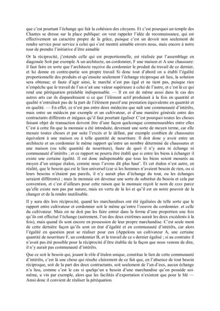 que c’est pourtant l’échange qui fait la cohésion des citoyens. Et c’est pourquoi un temple des
Chantes se dresse sur la place publique: on veut rappeler l’idée de reconnaissance, qui est
effectivement un caractère propre de la grâce, puisque c’est un devoir non seulement de
rendre service pour service à celui qui s’est montré aimable envers nous, mais encore à notre
tour de prendre l’initiative d’être aimable
Or la réciprocité, j’entends celle qui est proportionnelle, est réalisée par l’assemblage en
diagonale Soit par exemple A un architecte, un cordonnier, F une maison et A une chaussure:
il faut faire en sorte que l’architecte reçoive du cordonnier le produit du travail de ce dernier,
et lui donne en contre-partie son propre travail Si donc tout d’abord on a établi l’égalité
proportionnelle des produits et qu’ensuite seulement l’échange réciproque ait lieu, la solution
sera obtenue; et faute d’agir ainsi, le marché n’est pas égal et ne tient pas, puisque rien
n’empêche que le travail de l’un n’ait une valeur supérieure à celui de l’autre, et c’est là ce qui
rend une péréquation préalable indispensable. — Il en est de même aussi dans le cas des
autres arts car ils disparaîtraient si ce que l’élément actif produisait à la fois en quantité et
qualité n’entraînait pas de la part de l’élément passif une prestation équivalente en quantité et
en qualité. — En effet, ce n’est pas entre deux médecins que naît une communauté d’intérêts,
mais entre un médecin par exemple et un cultivateur, et d’une manière générale entre des
contractants différents et inégaux qu’il faut pourtant égaliser C’est pourquoi toutes les choses
faisant objet de transaction doivent être d’une façon quelconque commensurables entre elles
C’est à cette fin que la monnaie a été introduite, devenant une sorte de moyen terme, car elle
mesure toutes choses et par suite l’excès et le défaut, par exemple combien de chaussures
équivalent à une maison ou à telle quantité de nourriture. Il doit donc y avoir entre un
architecte et un cordonnier le même rapport qu’entre un nombre déterminé de chaussures et
une maison (ou telle quantité de nourriture), faute de quoi il n’y aura ni échange ni
communauté d’intérêts ; et ce rapport ne pourra être établi que si entre les biens à échanger il
existe une certaine égalité. Il est donc indispensable que tous les biens soient mesurés au
moyen d’un unique étalon, comme nous l’avons dit plus haut’. Et cet étalon n’est autre, en
réalité, que le besoin qui est le lien universel (car si les hommes n’avaient besoin de rien, ou si
leurs besoins n’étaient pas pareils, il n’y aurait plus d’échange du tout, ou les échanges
seraient différents) ; mais la monnaie est devenue une sorte de substitut du besoin et cela par
convention, et c’est d’ailleurs pour cette raison que la monnaie reçoit le nom de xxxx parce
qu’elle existe non pas par nature, mais en vertu de la loi et qu’il est en notre pouvoir de la
changer et de la rendre inutilisable.
Il y aura dès lors réciprocité, quand les marchandises ont été égalisées de telle sorte que le
rapport entre cultivateur et cordonnier soit le même qu’entre l’oeuvre du cordonnier. et celle
du cultivateur. Mais on ne doit pas les faire entrer dans la forme d’une proportion une fois
qu’ils ont effectué l’échange (autrement, l’un des deux extrêmes aurait les deux excédents à la
fois), mais quand ils sont encore en possession de leur propre marchandise. C’est seule ment
de cette dernière façon qu’ils sont en état d’égalité et en communauté d’intérêts, car alors
l’égalité en question peut se réaliser pour eux (Appelons un cultivateur A, une certaine
quantité de nourriture F, un cordonnier B, et le travail de ce s dernier égalisé ; si au contraire il
n’avait pas été possible pour la réciprocité d’être établie de la façon que nous venons de dire,
il n’y aurait pas communauté d’intérêts.
Que ce soit le besoin qui, jouant le rôle d’étalon unique, constitue le lien de cette communauté
d’intérêts, c’est là une chose qui résulte clairement de ce fait que, en l’absence de tout besoin
réciproque, soit de la part des deux contractants, soit seulement de l’un d’eux, aucun échange
n’a lieu, comme c’est le cas si quelqu’un a besoin d’une marchandise qu’on possède soi-
même, u vin par exemple, alors que les facilités d’exportation n’existent que pour le blé —
Ainsi donc il convient de réaliser la péréquation.
 