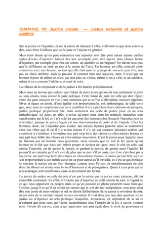 CHAPITRE 10: Justice sociale — Justice naturelle et justice
positive
Sur la justice et l’injustice, et sur la nature de chacune d’elles, voilà tout ce que nous avions à
dire, aussi bien d’ailleurs que sur le juste et l’injuste en général.
Mais étant donné qu’on peut commettre une injustice sans être pour autant injuste quelles
sortes d’actes d’injustice doit-on dès lors accomplir pour être injuste dans chaque forme
d’injustice, par exemple pour être un voleur, un adultère ou un brigand? Ne dirons-nous pas
que la différence ne tient en rien à la nature de l’acte. Un homme, en effet, pourrait avoir
commerce avec une femme, sachant qui elle était mais le principe de son acte peut être, non
pas un choix délibéré, mais la passion. Il commet bien une injustice, mais il n’est pas un
homme injuste de même on n’est pas non plus un voleur, même si on a volé, ni un adultère,
même si on a commis l’adultère; et ainsi de suite.
La relation de la réciprocité et de la justice a été étudiée précédemment.
Mais nous ne devons pas oublier que l’objet de notre investigation est non seulement le juste
au sens absolu, mais encore le juste politique. Cette forme du juste est celle qui doit régner
entre des gens associés en vue d’une existence qui se suffise à elle-même, associés supposés
libres et égaux en droits, d’une égalité soit proportionnelle, soit arithmétique, de telle sorte
que, pour ceux ne remplissant pas cette condition il n’y a pas dans leurs relations réciproques,
justice politique proprement dite, mais seulement une sorte de justice prise en un sens
métaphorique. Le juste, en effet, n’existe qu’entre ceux dont les relations mutuelles sont
sanctionnées par la loi, et il n’y a de loi que pour des hommes chez lesquels l’injustice peut se
rencontrer, puisque la justice légale est une discrimination du juste et de l’injuste. Chez les
hommes, donc, où l’injustice peut exister, des actions injustes peuvent aussi se commettre
chez eux (bien que là où il y a action injuste il n’y ait pas toujours injustice) actions qui
consistent à s’attribuer à soi-même une part trop forte des choses en elles-mêmes bonnes et
une part trop faible des choses en elles-mêmes mauvaises. C’est la raison pour laquelle nous
ne laissons pas un homme nous gouverner, nous voulons que ce soit la loi, parce qu’un
homme ne le fait que dans son intérêt propre et devient un tyran; mais le rôle de celui qui
exerce l’autorité, est de garder la justice, et gardant la justice, de garder aussi l’égalité. Et
puisqu’il est entendu qu’il n’a rien de plus que sa part s’il est juste (car il ne s’attribue pas à
lui-même une part trop forte des choses en elles-mêmes bonnes, à moins qu’une telle part ne
soit proportionnée à son mérite aussi est-ce pour autrui qu’il travaille, et c’est ce qui explique
la maxime la justice est un bien étranger, comme nous l’avons dit précédemment) on doit
donc lui allouer un salaire sous forme d’honneurs et de prérogatives. Quant à ceux pour qui de
tels avantages sont insuffisants, ceux-là deviennent des tyrans.
La justice du maître ou celle du père n’est pas la même que la justice entre citoyens, elle lui
ressemble seulement. En effet, il n’existe pas d’injustice au serfs absolu du mot, à l’égard de
ce qui nous appartient en propre; mais ce qu’on possède en pleine propriété aussi bien que
l’enfant, jusqu’à ce qu’il ait atteint un certain âge et soit devenu indépendant, sont pour ainsi
dire une partie de nous-mêmes et nul ne choisit délibérément de se causer à soi-même du tort,
ni par suite de se montrer injuste envers soi-même il n’est donc pas non plus question ici de
justice ou d’injustice au sens politique, lesquelles, avons-nous dit dépendent de la loi et
n’existent que pour ceux qui vivent naturellement sous l’empire de la loi, à savoir, comme
nous l’avons dit encore, ceux à qui appartient une part égale dans le droit de gouverner et
 