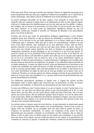 d’être gouverné. De là vient que la justice qui concerne l’épouse se rapproche davantage de la
justice proprement dite que celle qui a rapport à l’enfant et aux propriétés, car il s’agit là de la
justice domestique, mais même celle-là est différente de la forme politique de la justice.
La justice politique elle-même est de deux espèces, l’une naturelle et l’autre légale Est
naturelle celle qui a partout la même force et ne dépend pas de telle ou telle opinion; légale,
celle qui à l’origine peut être indifféremment ceci ou cela, mais qui une fois établie, s’impose:
par exemple, que la rançon d’un prisonnier est d’une mine, ou qu’on sacrifie une chèvre et
non deux moutons, et en outre tontes les dispositions législatives portant sur des cas
particuliers, comme par exemple le sacrifice en l’honneur de Brasidas et les prescriptions
prises sous forme de décrets.
Certains sont d’avis que toutes les prescriptions juridiques appartiennent à cette dernière
catégorie, parce que, disent-ils, ce qui est naturel est immuable et a partout la même force
(comme c’est le cas pour le feu, qui brûle également ici et en Perse), tandis que le droit est
visiblement sujet à variations. Mais dire que le droit est essentiellement variable n’est pas
exact d’une façon absolue, mais seulement en un sens déterminé. Certes, chez les dieux,
pareille assertion n’est peut-être pas vraie du tout dans notre monde, du moins, bien qu’il
existe aussi une certaine justice naturelle, tout dans ce domaine est cependant passible de
changement; néanmoins on peut distinguer ce qui est naturel et ce qui n’est pas naturel. Et
parmi les choses qui ont la possibilité d’être autrement qu’elles ne sont, il est facile de voir
quelles sortes de choses sont naturelles et quelles sont celles qui ne le sont pas mais reposent
sur la loi et la convention, tout en étant les unes et les autres pareillement sujettes au
changement. Et dans les autres domaines, la même distinction s’appliquera: par exemple, bien
que par nature la main droite soit supérieure à la gauche, il est cependant toujours possible de
se rendre ambidextre. Et parmi les règles de droit, celles qui dépendent de la convention et de
l’utilité sont semblables aux unités de mesure: en effet, les mesures de capacité pour le vin et.
le blé ne sont pas partout égales, mais sont plus grandes là où on achète, et plus petites là où
l’on vend. Pareillement les règles de droit qui ne sont pas fondées sur la nature, mais sur la
volonté de l’homme, ne sont pas partout les mêmes, puisque la forme du gouvernement elle-
même ne l’est pas alors que cependant il n’y a qu’une seule forme de gouvernement qui soit
partout naturellement la meilleure.
Les différentes prescriptions juridiques et légales sont, à l’égard des actions qu’elles
déterminent, dans le même rapport que l’universel aux cas particuliers en effet, les actions
accomplies sont multiples, et chacune de ces prescriptions est une, étant universelle.
Il existe une différence entre l’action injuste et ce qui est injuste, et entre l’action juste et ce
qui est juste: car une chose est injuste par nature ou par une prescription de la loi, et cette
même chose, une fois faite, est une action injuste, tandis qu’avant d’être faite, elle n’est pas
encore une action injuste, elle est seulement quelque chose d’injuste. Il en est de même aussi
d’une action juste. Quant aux différentes prescriptions juridiques et légales, ainsi que la nature
et le nombre de leurs espèces et les sortes de choses sur lesquelles elles portent en fait, tout
cela devra être examiné ultérieurement.
Les actions justes et injustes ayant été ainsi décrites, on agit justement ou injustement quand
on les commet volontairement Mais quand c’est involontairement, l’action n’est ni juste ni
injuste sinon par accident, car on accomplit alors des actes dont la qualité de justes ou
d’injustes est purement accidentelle. La justice (ou l’injustice) d’une action est donc
déterminée par son caractère volontaire ou involontaire: est-elle volontaire, elle est objet de
blâme, et elle est alors aussi en même temps un acte injuste; par conséquent, il est possible
pour une chose d’être injuste, tout en n’étant pas encore un acte injuste si la qualification de
volontaire ne vient pas s’y ajouter. J’entends par volontaire, comme il a été dit précédemment
 