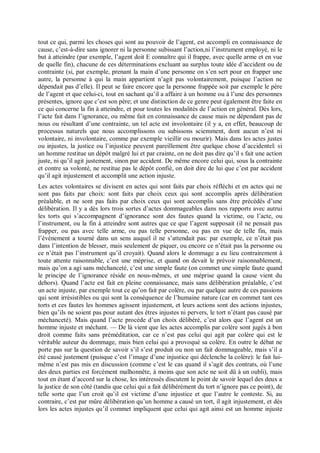 tout ce qui, parmi les choses qui sont au pouvoir de l’agent, est accompli en connaissance de
cause, c’est-à-dire sans ignorer ni la personne subissant l’action,ni l’instrument employé, ni le
but à atteindre (par exemple, l’agent doit E connaître qui il frappe, avec quelle arme et en vue
de quelle fin), chacune de ces déterminations excluant au surplus toute idée d’accident ou de
contrainte (si, par exemple, prenant la main d’une personne on s’en sert pour en frapper une
autre, la personne à qui la main appartient n’agit pas volontairement, puisque l’action ne
dépendait pas d’elle). Il peut se faire encore que la personne frappée soit par exemple le père
de l’agent et que celui-ci, tout en sachant qu’il a affaire à un homme ou à l’une des personnes
présentes, ignore que c’est son père; et une distinction de ce genre peut également être faite en
ce qui concerne la fin à atteindre, et pour toutes les modalités de l’action en général. Dès lors,
l’acte fait dans l’ignorance, ou même fait en connaissance de cause mais ne dépendant pas de
nous ou résultant d’une contrainte, un tel acte est involontaire (il y a, en effet, beaucoup de
processus naturels que nous accomplissons ou subissons sciemment, dont aucun n’est ni
volontaire, ni involontaire, comme par exemple vieillir ou mourir). Mais dans les actes justes
ou injustes, la justice ou l’injustice peuvent pareillement être quelque chose d’accidentel: si
un homme restitue un dépôt malgré lui et par crainte, on ne doit pas dire qu’il s fait une action
juste, ni qu’il agit justement, sinon par accident. De même encore celui qui, sous la contrainte
et contre sa volonté, ne restitue pas le dépôt confié, on doit dire de lui que c’est par accident
qu’il agit injustement et accomplit une action injuste.
Les actes volontaires se divisent en actes qui sont faits par choix réfléchi et en actes qui ne
sont pas faits par choix: sont faits par choix ceux qui sont accomplis après délibération
préalable, et ne sont pas faits par choix ceux qui sont accomplis sans être précédés d’une
délibération. Il y a dès lors trois sortes d’actes dommageables dans nos rapports avec autrui
les torts qui s’accompagnent d’ignorance sont des fautes quand la victime, ou l’acte, ou
l’instrument, ou la fin à atteindre sont autres que ce que l’agent supposait (il ne pensait pas
frapper, ou pas avec telle arme, ou pas telle personne, ou pas en vue de telle fin, mais
l’événement a tourné dans un sens auquel il ne s’attendait pas: par exemple, ce n’était pas
dans l’intention de blesser, mais seulement de piquer, ou encore ce n’était pas la personne ou
ce n’était pas l’instrument qu’il croyait). Quand alors le dommage a eu lieu contrairement à
toute attente raisonnable, c’est une méprise, et quand on devait le prévoir raisonnablement,
mais qu’on a agi sans méchanceté, c’est une simple faute (on commet une simple faute quand
le principe de l’ignorance réside en nous-mêmes, et une méprise quand la cause vient du
dehors). Quand l’acte est fait en pleine connaissance, mais sans délibération préalable, c’est
un acte injuste, par exemple tout ce qu’on fait par colère, ou par quelque autre de ces passions
qui sont irrésistibles ou qui sont la conséquence de l’humaine nature (car en commet tant ces
torts et ces fautes les hommes agissent injustement, et leurs actions sont des actions injustes,
bien qu’ils ne soient pas pour autant des êtres injustes ni pervers, le tort n’étant pas causé par
méchanceté). Mais quand l’acte procède d’un choix délibéré, c’est alors que l’agent est un
homme injuste et méchant. — De là vient que les actes accomplis par colère sont jugés à bon
droit comme faits sans préméditation, car ce n’est pas celui qui agit par colère qui est le
véritable auteur du dommage, mais bien celui qui a provoqué sa colère. En outre le débat ne
porte pas sur la question de savoir s’il s’est produit ou non un fait dommageable, mais s’il a
été causé justement (puisque c’est l’image d’une injustice qui déclenche la colère): le fait lui-
même n’est pas mis en discussion (comme c’est le cas quand il s’agit des contrats, où l’une
des deux parties est forcément malhonnête, à moins que son acte ne soit dû à un oubli), mais
tout en étant d’accord sur la chose, les intéressés discutent le point de savoir lequel des deux a
la justice de son côté (tandis que celui qui a fait délibérément du tort n’ignore pas ce point), de
telle sorte que l’un croit qu’il est victime d’une injustice et que l’autre le conteste. Si, au
contraire, c’est par mûre délibération qu’un homme a causé un tort, il agit injustement, et dès
lors les actes injustes qu’il commet impliquent que celui qui agit ainsi est un homme injuste
 