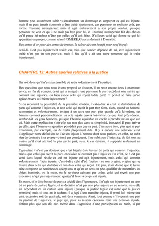 homme peut assurément subir volontairement un dommage et supporter ce qui est injuste,
mais il ne peut jamais consentir à être traité injustement, car personne ne souhaite cela, pas
même l’homme intempérant, mais il agit contrairement à son propre souhait, puisque
personne ne veut ce qu’il ne croit pas bon pour lui, et l’homme intempérant fait des choses
qu’il pense lui-même n’être pas celles qu’il doit faire. D’ailleurs celui qui donne ce qui lui
appartient en propre, comme selon HOMÈRE, Glaucus donnait à Diomède:
Des armes d’or pour des armes de bronze, la valeur de cent boeufs pour neuf boeufs
celui-là n’est pas injustement traité: car, bien que donner dépende de lui, être injustement
traité n’est pas en son pouvoir, mais il faut qu’il y ait une autre personne qui le traite
injustement.
CHAPITRE 12: Autres apories relatives à la justice
On voit donc qu’il n’est pas possible de subir volontairement l’injustice.
Des questions que nous nous étions proposé de discuter, il en reste encore deux à examiner:
est-ce, en fin de compte, celui qui a assigné à une personne la part excédant son mérite qui
commet une injustice, ou bien est-ce celui qui reçoit ladite part? Et peut-il se faire qu’on
agisse envers soi-même injustement?
Si on reconnaît la possibilité de la première solution, c’est-à-dire si c’est le distributeur de
parts qui commet l’injustice, et non celui qui reçoit la part trop forte, alors, quand un homme,
sciemment et volontairement, assigne à un autre une part plus grande qu’à lui-même, cet
homme commet personnellement un acte injuste envers lui-même, ce que font précisément,
semble-t-il, les gens honnêtes, puisque l’homme équitable est enclin à prendre moins que son
dû. Mais cette explication n’est-elle pas non plus dans sa simplicité, inexacte? Il peut arriver
en effet, que l’homme en question possédait plus que sa part. d’un autre bien, plus que sa part
d’honneur, par exemple, ou de vertu proprement dite. Il y a encore une solution: c’est
d’appliquer notre définition de l’action injuste L’homme dont nous parlons, en effet, ne subit
rien de contraire à sa propre volonté par conséquent, il ne subit pas d’injustice, du fait tout au
moins qu’il s’est attribué la plus petite part; mais, le cas échéant, il supporte seulement un
dommage.
Cependant il n’est pas douteux que c’est bien le distributeur de parts qui commet l’injustice,
tandis que celui qui reçoit la part. excessive ne commet pas l’injustice En effet, ce n’est pas
celui dans lequel réside ce qui est injuste qui agit injustement, mais celui qui commet
volontairement l’acte injuste, c’est-à-dire celui d’où l’action tire son origine, origine qui se
trouve dans celui qui distribue et non dans celui qui reçoit. De plus, étant donné que le terme
taire comporte de nombreuses acceptions et qu’en un sens on peut qualifier de meurtriers les
objets inanimés, ou la main, ou le serviteur agissant par ordre, celui qui reçoit une part
excessive n’agit pas injustement, quoiqu’il fasse là ce qui est injuste.
En outre, si le distributeur de parts a décidé dans l’ignorance, il n’agit pas injustement au sens
où on parle de justice légale, et sa décision n’est pas non plus injuste en ce sens-là, mais elle
est cependant en un certain sens injuste (puisque la justice légale est autre que la justice
première) mais si tout. en le sachant. il a jugé d’une manière injuste, il prend lui- même une
part. excessive soit de gratitude, soit de a vengeance Ainsi, tout comme s’il recevait une part
du produit de l’injustice, le juge qui, pour les raisons ci-dessus rend une décision injuste,
obtient plus que son dû; car, même dans l’hypothèse d’une participation au butin, si par
 