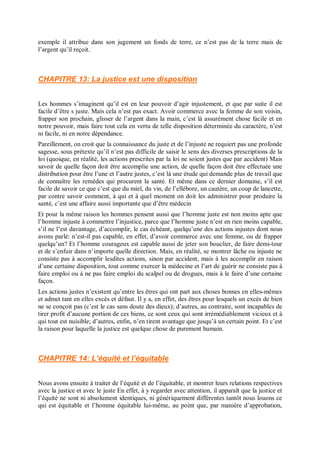 exemple il attribue dans son jugement un fonds de terre, ce n’est pas de la terre mais de
l’argent qu’il reçoit.
CHAPITRE 13: La justice est une disposition
Les hommes s’imaginent qu’il est en leur pouvoir d’agir injustement, et que par suite il est
facile d’être s juste. Mais cela n’est pas exact. Avoir commerce avec la femme de son voisin,
frapper son prochain, glisser de l’argent dans la main, c’est là assurément chose facile et en
notre pouvoir, mais faire tout cela en vertu de telle disposition déterminée du caractère, n’est
ni facile, ni en notre dépendance.
Pareillement, on croit que la connaissance du juste et de l’injuste ne requiert pas une profonde
sagesse, sous prétexte qu’il n’est pas difficile de saisir le sens des diverses prescriptions de la
loi (quoique, en réalité, les actions prescrites par la loi ne soient justes que par accident) Mais
savoir de quelle façon doit être accomplie une action, de quelle façon doit être effectuée une
distribution pour être l’une et l’autre justes, c’est là une étude qui demande plus de travail que
de connaître les remèdes qui procurent la santé. Et même dans ce dernier domaine, s’il est
facile de savoir ce que c’est que du miel, du vin, de l’ellébore, un cautère, un coup de lancette,
par contre savoir comment, à qui et à quel moment on doit les administrer pour produire la
santé, c’est une affaire aussi importante que d’être médecin
Et pour la même raison les hommes pensent aussi que l’homme juste est non moins apte que
l’homme injuste à commettre l’injustice, parce que l’homme juste n’est en rien moins capable,
s’il ne l’est davantage, d’accomplir, le cas échéant, quelqu’une des actions injustes dont nous
avons parlé: n’est-il pas capable, en effet, d’avoir commerce avec une femme, ou de frapper
quelqu’un? Et l’homme courageux est capable aussi de jeter son bouclier, de faire demi-tour
et de s’enfuir dans n’importe quelle direction. Mais, en réalité, se montrer lâche ou injuste ne
consiste pas à accomplir lesdites actions, sinon par accident, mais à les accomplir en raison
d’une certaine disposition, tout comme exercer la médecine et l’art de guérir ne consiste pas à
faire emploi ou à ne pas faire emploi du scalpel ou de drogues, mais à le faire d’une certaine
façon.
Les actions justes n’existent qu’entre les êtres qui ont part aux choses bonnes en elles-mêmes
et admet tant en elles excès et défaut. Il y a, en effet, des êtres pour lesquels un excès de bien
ne se conçoit pas (c’est le cas sans doute des dieux); d’autres, au contraire, sont incapables de
tirer profit d’aucune portion de ces biens, ce sont ceux qui sont irrémédiablement vicieux et à
qui tout est nuisible; d’autres, enfin, n’en tirent avantage que jusqu’à un certain point. Et c’est
la raison pour laquelle la justice est quelque chose de purement humain.
CHAPITRE 14: L’équité et l’équitable
Nous avons ensuite à traiter de l’équité et de l’équitable, et montrer leurs relations respectives
avec la justice et avec le juste En effet, à y regarder avec attention, il apparaît que la justice et
l’équité ne sont ni absolument identiques, ni génériquement différentes tantôt nous louons ce
qui est équitable et l’homme équitable lui-même, au point que, par manière d’approbation,
 