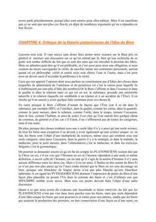 avons parlé précédemment, puisqu’elles sont aimées pour elles-mêmes. Mais il est manifeste
que ce ne sont pas non plus ces fins-là, en dépit de nombreux arguments qu’on a répandus en
leur faveur.
CHAPITRE 4: Critique de la théorie platonicienne de l’Idee du Bien
Laissons tout cela. Il vaut mieux sans doute faire porter notre examen sur le Bien pris en
général et. instituer une discussion sur ce qu’on entend par là, bien qu’une recherche de ce
genre soit rendue difficile du fait que ce sont des amis qui ont introduit la doctrine des Idées.
Mais on admettra peut-être qu’il est préférable, et c’est aussi pour nous une obligation, si nous
voulons du moins sauvegarder la vérité, de sacrifier même nos sentiments personnels, surtout
quand on est philosophe: vérité et amitié nous sont chères l’une et l’autre, mais c’est pour
nous un devoir sacré d’accorder la préférence à la vérité.
Ceux qui ont apporté l’opinion dont nous parlons ne constituaient pas d’Idées des choses dans
lesquelles ils admettaient de l’antérieur et du postérieur (et c’est la raison pour laquelle ils
n’établissaient pas non plus d’Idée des nombres) Or le Bien s’affirme et dans l’essence et dans
la qualité et dans la relation mais ce qui est en soi, la substance, possède une antériorité
naturelle à la relation (laquelle est semblable à un rejeton et à un accident de l’Être). Il en
résulte qu’il ne saurait y avoir quelque Idée commune pour ces choses-là.
En outre puisque le Bien s’affirme d’autant de façons que l’Être (car il se dit dans la
substance, par exemple DIEU et l’intellect, dans la qualité, comme les vertus, dans la quantité,
comme la juste mesure, dans la relation, comme l’utile, dans le temps, comme l’occasion,
dans le lieu, comme l’habitat, et ainsi de suite) il est clair qu’il ne saurait être quelque chose
de commun, de général et d’un: car s’il l’était, il ne s’affirmerait pas de toutes les catégories,
mais d’une seule.
De plus, puisque des choses tombant sous une o seule Idée il n’y a aussi qu’une seule science,
de tous les biens sans exception il ne devrait y avoir également qu’une science unique: or, en
fait, les biens sont l’objet d’une multiplicité de sciences, même ceux qui tombent sous une
seule catégorie: ainsi pour l’occasion, dans la guerre il y a la stratégie, et dans la maladie, la
médecine; pour la juste mesure, dans l’alimentation c’est la médecine, et dans les exercices
fatigants c’est la gymnastique.
On pourrait se demander encore ce qu’en fin de compte les PLATONICIENS veulent dire par
la Chose en soi, s’il est vrai que l’Homme en soi et l’homme répondent à une seule et même
définition, à savoir celle de l’homme, car en tant qu’il s’agit de la notion d’homme il n’y aura
aucune différence entre les deux cas. Mais s’il en est ainsi, il faudra en dire autant du Bien Et
ce n’est pas non plus parce qu’on l’aura rendu éternel que le Bien en soi sera davantage un
bien, puisque une blancheur de longue durée n’est pas plus blanche qu’une blancheur
éphémère A cet égard les PYTHAGORICIENS donnent l’impression de parler du Bien d’une
façon plus plausible en posant l’Un dans la colonne des biens et c’est d’ailleurs eux que
SPEUSIPPE semble avoir suivis. Mais tous ces points doivent faire l’objet d’une autre
discussion.
Quant à ce que nous avons dit ci-dessus une incertitude se laisse entrevoir, du fait que les
PLATONICIENS n’ont pas visé dans leurs paroles tous les biens, mais que seuls dépendent
d’une Idée unique les biens qui sont poursuivis et aimés pour eux-mêmes, tandis que les biens
qui assurent la production des premiers, ou leur conservation d’une façon ou d’une autre, ou
 