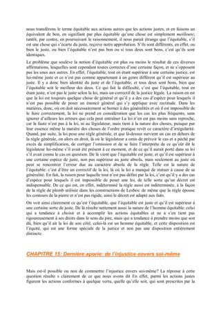 nous transférons le terme équitable aux actions autres que les actions justes, et en faisons un
équivalent de bon, en signifiant par plus équitable qu’une chose est simplement meilleure;
tantôt, par contre, en poursuivant le raisonnement, il nous parait étrange que l’équitable, s’il
est une chose qui s’écarte du juste, reçoive notre approbation. S’ils sont différents, en effet, ou
bien le juste, ou bien l’équitable n’est pas bon ou si tous deux sont bons, c’est qu’ils sont
identiques.
Le problème que soulève la notion d’équitable est plus ou moins le résultat de ces diverses
affirmations, lesquelles sont cependant toutes correctes d’une certaine façon, et ne s’opposent
pas les unes aux autres. En effet, l’équitable, tout en étant supérieur à une certaine justice, est
lui-même juste et ce n’est pas comme appartenant à un genre différent qu’il est supérieur au
juste. Il y a donc bien identité du juste et de l’équitable, et tous deux sont bons, bien que
l’équitable soit le meilleur des deux. Ce qui fait la difficulté, c’est que l’équitable, tout en
étant juste, n’est pas le juste selon la loi, mais un correctif de la justice légale. La raison en est
que la loi est toujours quelque chose de général et qu’il y a des cas d’espèce pour lesquels il
n’est pas possible de poser un énoncé général qui s’y applique avec rectitude. Dans les
matières, donc, où on doit nécessairement se borner à des généralités et où il est impossible de
le faire correctement, la loi ne prend en considération que les cas les plus fréquents, sans
ignorer d’ailleurs les erreurs que cela peut entraîner La loi n’en est pas moins sans reproche,
car la faute n’est pas à la loi, ni au législateur, mais tient à la nature des choses, puisque par
leur essence même la matière des choses de l’ordre pratique revêt ce caractère d’irrégularité.
Quand, par suite, la loi pose une règle générale, et que là-dessus survient un cas en dehors de
la règle générale, on alors en droit, là où le législateur a omis de prévoir le cas et a péché par
excès de simplification, de corriger l’omission et de se faire l’interprète de ce qu’eût dit le
législateur lui-même s’il avait été présent à ce moment, et de ce qu’il aurait porté dans sa loi
s’il avait connu le cas en question. De là vient que l’équitable est juste, et qu’il est supérieur à
une certaine espèce de juste, non pas supérieur au juste absolu, mais seulement au juste où
peut se rencontrer l’erreur due au caractère absolu de la règle. Telle est la nature de
l’équitable: c’est d’être un correctif de la loi, là où la loi a manqué de statuer à cause de sa
généralité. En fait, la raison pour laquelle tout n’est pas défini par la loi, c’est qu’il y a des cas
d’espèce pour lesquels il est impossible de poser une loi, de telle sorte qu’un décret est
indispensable. De ce qui est, en effet, indéterminé la règle aussi est indéterminée, à la façon
de la règle de plomb utilisée dans les constructions de Lesbos: de même que la règle épouse
les contours de la pierre et n’est pas rigide, ainsi le décret est adapté aux faits.
On voit ainsi clairement ce qu’est l’équitable, que l’équitable est juste et qu’il est supérieur à
une certaine sorte de juste. De là résulte nettement aussi la nature de l’homme équitable: celui
qui a tendance à choisir et à accomplir les actions équitables et ne a s’en tient pas
rigoureusement à ses droits dans le sens du pire, mais qui a tendance à prendre moins que son
dû, bien qu’il ait la loi de son côté, celui-là est un homme équitable, et cette disposition est
l’équité, qui est une forme spéciale de la justice et non pas une disposition entièrement
distincte.
CHAPITRE 15: Dernière aporie: de l’injustice envers soi-même
Mais est-il possible ou non de commettre l’injustice envers soi-même? La réponse à cette
question résulte s clairement de ce que nous avons dit En effet, parmi les actions justes
figurent les actions conformes à quelque vertu, quelle qu’elle soit, qui sont prescrites par la
 