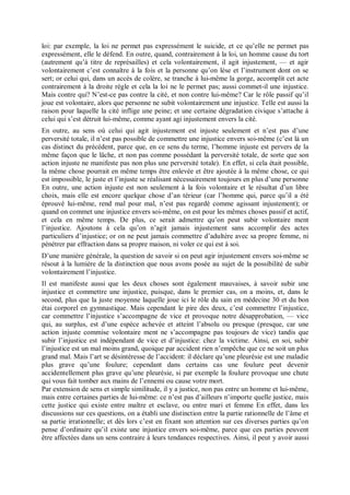 loi: par exemple, la loi ne permet pas expressément le suicide, et ce qu’elle ne permet pas
expressément, elle le défend. En outre, quand, contrairement à la loi, un homme cause du tort
(autrement qu’à titre de représailles) et cela volontairement, il agit injustement, — et agir
volontairement c’est connaître à la fois et la personne qu’on lèse et l’instrument dont on se
sert; or celui qui, dans un accès de colère, se tranche à lui-même la gorge, accomplit cet acte
contrairement à la droite règle et cela la loi ne le permet pas; aussi commet-il une injustice.
Mais contre qui? N’est-ce pas contre la cité, et non contre lui-même? Car le rôle passif qu’il
joue est volontaire, alors que personne ne subit volontairement une injustice. Telle est aussi la
raison pour laquelle la cité inflige une peine; et une certaine dégradation civique s’attache à
celui qui s’est détruit lui-même, comme ayant agi injustement envers la cité.
En outre, au sens où celui qui agit injustement est injuste seulement et n’est pas d’une
perversité totale, il n’est pas possible de commettre une injustice envers soi-même (c’est là un
cas distinct du précédent, parce que, en ce sens du terme, l’homme injuste est pervers de la
même façon que le lâche, et non pas comme possédant la perversité totale, de sorte que son
action injuste ne manifeste pas non plus une perversité totale). En effet, si cela était possible,
la même chose pourrait en même temps être enlevée et être ajoutée à la même chose, ce qui
est impossible, le juste et l’injuste se réalisant nécessairement toujours en plus d’une personne
En outre, une action injuste est non seulement à la fois volontaire et le résultat d’un libre
choix, mais elle est encore quelque chose d’an térieur (car l’homme qui, parce qu’il a été
éprouvé lui-même, rend mal pour mal, n’est pas regardé comme agissant injustement); or
quand on commet une injustice envers soi-même, on est pour les mêmes choses passif et actif,
et cela en même temps. De plus, ce serait admettre qu’on peut subir volontaire ment
l’injustice. Ajoutons à cela qu’on n’agit jamais injustement sans accomplir des actes
particuliers d’injustice; or on ne peut jamais commettre d’adultère avec sa propre femme, ni
pénétrer par effraction dans sa propre maison, ni voler ce qui est à soi.
D’une manière générale, la question de savoir si on peut agir injustement envers soi-même se
résout à la lumière de la distinction que nous avons posée au sujet de la possibilité de subir
volontairement l’injustice.
Il est manifeste aussi que les deux choses sont également mauvaises, à savoir subir une
injustice et commettre une injustice, puisque, dans le premier cas, on a moins, et, dans le
second, plus que la juste moyenne laquelle joue ici le rôle du sain en médecine 30 et du bon
étai corporel en gymnastique. Mais cependant le pire des deux, c’est commettre l’injustice,
car commettre l’injustice s’accompagne de vice et provoque notre désapprobation, — vice
qui, au surplus, est d’une espèce achevée et atteint l’absolu ou presque (presque, car une
action injuste commise volontaire ment ne s’accompagne pas toujours de vice) tandis que
subir l’injustice est indépendant de vice et d’injustice: chez la victime. Ainsi, en soi, subir
l’injustice est un mal moins grand, quoique par accident rien n’empêche que ce ne soit un plus
grand mal. Mais l’art se désintéresse de l’accident: il déclare qu’une pleurésie est une maladie
plus grave qu’une foulure; cependant dans certains cas une foulure peut devenir
accidentellement plus grave qu’une pleurésie, si par exemple la foulure provoque une chute
qui vous fait tomber aux mains de l’ennemi ou cause votre mort.
Par extension de sens et simple similitude, il y a justice, non pas entre un homme et lui-même,
mais entre certaines parties de lui-même: ce n’est pas d’ailleurs n’importe quelle justice, mais
cette justice qui existe entre maître et esclave, ou entre mari et femme En effet, dans les
discussions sur ces questions, on a établi une distinction entre la partie rationnelle de l’âme et
sa partie irrationnelle; et dès lors c’est en fixant son attention sur ces diverses parties qu’on
pense d’ordinaire qu’il existe une injustice envers soi-même, parce que ces parties peuvent
être affectées dans un sens contraire à leurs tendances respectives. Ainsi, il peut y avoir aussi
 