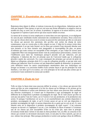 CHAPITRE 3: Énumération des vertus intellectuelles Étude de la
science
Reprenons donc depuis le début, et traitons à nouveau de ces dispositions. Admettons que les
états par lesquels l’âme énonce ce qui est vrai sous une forme affirmative ou négative sont au
nombre de cinq: ce sont l’art, la science, la prudence, la sagesse et la raison intuitive, car par
le jugement et l’opinion il peut arriver que nous soyons induits en erreur.
La nature de la science (si nous employons ce terme dans son sens rigoureux, et en négligeant
les sens de pure similitude) résulte clairement des considérations suivantes. Nous concevons
tous que les choses dont nous avons la science ne peuvent être autrement qu’elles ne sont pour
les choses qui peuvent être autrement, dès qu’elles sont sorties du champ de notre
connaissance, nous ne voyons plus si elles exigent ou non. L’objet de la science existe donc
nécessairement il est par suite éternel, car les êtres qui existent d’une nécessité absolue sont
tous éternels; et les êtres éternels sont inengendrés et incorruptibles De plus, on pense
d’ordinaire que toute science est susceptible d’être enseignée, et que l’objet de science peut
s’apprendre Mais tout enseignement donné vient de connaissances préexistantes, comme nous
l’établissons aussi dans les Analytiques puisqu’il procède soit par induction, soit par
syllogisme. L’induction dès lors est principe aussi de l’universel tandis que le syllogisme
procède à partir des universels. Il.y a par conséquent des principes qui servent de point de
départ au syllogisme, principes dont il n’y a pas de syllogisme possible, et qui par suite sont
obtenus par induction Ainsi la science est une disposition capable de démontrer, en ajoutant à
cette définition toutes les autres caractéristiques mentionnées dans nos Analytiques car
lorsque un homme a sa conviction établie d’une certaine façon et que les principes lui sont
familiers, c’est alors qu’il a la science, car si les principes ne lui sont pas plus connus que la
conclusion il aura seulement la science par accident
CHAPITRE 4: Étude de l’art
Telle est donc la façon dont nous pouvons définir la science. a Les choses qui peuvent être
autres qu’elles ne sont comprennent à la fois les choses qu’on fabrique et les actions qu’on
accomplit. Production et action sont distinctes (sur leur nature nous pouvons faire confiance
aux discours exotériques); il s’ensuit que la disposition à agir accompagnée de règle est
différente de la disposition à produire accompagnée de règle. De là vient encore qu’elles ne
sont pas une partie l’une de l’autre, car ni l’action n’est une production, ni la production une
action. Et puisque l’architecture est un art, et est essentiellement une certaine disposition à
produire, accompagnée de règle, et qu’il n’existe aucun art qui ne soit une disposition à
produire accompagnée de règle, ni aucune disposition de ce genre qui ne soit un art, il y aura
identité entre art et disposition à produire accompagnée de règle exacte°. L’art concerne
toujours un devenir et s’appliquer à un art, c’est considérer la façon d’amener à l’existence
une de ces choses qui sont susceptibles d’être ou de n’être pas, mais dont le principe
d’existence réside dans l’artiste et non dans la chose produite l’art, en effet, ne concerne ni les
choses qui existent ou deviennent nécessaire ment, ni non plus les êtres naturels, qui ont en
eux- mêmes leur principe. Mais puisque production et action sont quelque chose de différent,
 