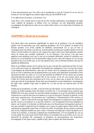 il faut nécessairement que l’art relève de la production et non de l’action Et en un sens la
fortune et l’art ont rapport aux mêmes objets ainsi qu’AGATHON le dit:
L’art affectionne la fortune, et la fortune l’art
Ainsi donc, l’art, comme nous l’avons dit est une certaine disposition, accompagnée de règle
vraie, capable de produire; le défaut d’art, au contraire, est une disposition produire
accompagnée de règle fausse; dans un cas comme dans l’autre, on se meut dans le domaine du
contingent.
CHAPITRE 5: Étude de la prudence
Une façon dont nous pourrions appréhender la nature de la prudence c’est de considérer
quelles sont les personnes que nous appelons prudentes. De l’avis général, le propre d’un
homme prudent c’est d’être capable de délibérer correctement sur ce qui est bon et
avantageux pour lui-même, non pas sur un point partiel (comme par exemple quelles sortes de
choses sont favorables à la santé ou à la vigueur du corps), mais d’une façon générale, quelles
sortes de choses par exemple conduisent à la vie heureuse. Une preuve c’est que nous
appelons aussi prudents ceux qui le sont en un domaine déterminé, quand ils calculent avec
justesse en vue d’atteindre une fin particulière digne de prix, dans des espèces où il n’est pas
question d’art; il en résulte que, en un sens général aussi, sera un homme prudent celui qui est
capable de délibération.
Mais on ne délibère jamais sur les choses qui ne peu vent pas être autrement qu’elles ne sont,
ni sur celles qu’il nous est impossible d’accomplir par conséquent s’il est vrai qu’une science
s’accompagne de démonstration, mais que les choses dont les principes peuvent être autres
qu’ils ne sont n’admettent pas de démonstration (car toutes sont également susceptibles d’être
autrement qu’elles ne sont), et s’il n’est pas possible de délibérer sur les choses qui existent
nécessairement,la prudence ne saurait être ni une science, ni un art: une science, parce que
l’objet de l’action peut être autrement qu’il n’est; un art, parce que le genre de l’action est
autre que celui de la production. Reste donc que la prudence est une disposition, accompagnée
de règle vraie, capable d’agir dans la sphère de s ce qui est bon ou mauvais pour un être
humain.
Tandis que la production, en effet, a une fin autre qu’elle-même, il n’en saurait être ainsi pour
l’action, la bonne pratique étant elle-même sa propre fin. C’est pourquoi nous estimons que
PÉRICLÈS et les gens comme lui sont des hommes prudents en ce qu’ils possèdent la faculté
d’apercevoir ce qui est bon pour eux-mêmes et ce qui est bon pour l’homme en général, et tels
sont aussi, pensons-nous, les personnes qui s’entendent à l’administration d’une maison ou
d’une cité. — De là vient aussi le nom par lequel nous désignons la tempérance pour signifier
qu’elle conserve la prudence et ce qu’elle conserve, c’est le jugement dont nous indiquons la
nature: car le plaisir et la douleur ne détruisent pas et ne faussent pas tout jugement quel qu’il
soit, par exemple le jugement que le triangle a ou n’a pas ses angles égaux à deux droits, mais
seulement les jugements ayant trait à l’action En effet, les principes de nos actions consistent
dans la fin à laquelle tendent nos actes; mais à l’homme corrompu par l’attrait du plaisir ou la
crainte de la douleur, le principe n’apparaît pas immédiatement, et il est incapable de voir en
vue de quelle fin et pour quel motif il doit choisir et accomplir tout ce qu’il fait, car le vice est
destructif du principe Par conséquent, la prudence est nécessairement une disposition,
accompagnée d’une règle exacte, capable d’agir, dans la sphère des biens humains.
 