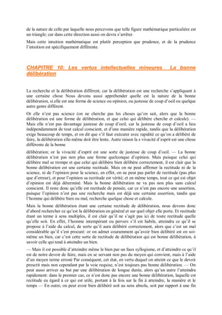 de la nature de celle par laquelle nous percevons que telle figure mathématique particulière est
un triangle; car dans cette direction aussi on devra s’arrêter.
Mais cette intuition mathématique est plutôt perception que prudence, et de la prudence
l’intuition est spécifiquement différente.
CHAPITRE 10: Les vertus intellectuelles mineures La bonne
délibération
La recherche et la délibération diffèrent, car la délibération est une recherche s’appliquant à
une certaine chose Nous devons aussi appréhender quelle est la nature de la bonne
délibération, si elle est une forme de science ou opinion, ou justesse de coup d’oeil ou quelque
autre genre différent.
Or elle n’est pas science (on ne cherche pas les choses qu’on sait, alors que la bonne
délibération est une forme de délibération, et que celui qui délibère cherche et calcule). —
Mais elle n’est pas davantage justesse de coup d’oeil, car la justesse de coup d’oeil a lieu
indépendamment de tout calcul conscient, et d’une manière rapide, tandis que la délibération
exige beaucoup de temps, et on dit que s’il faut exécuter avec rapidité ce qu’on a délibéré de
faire, la délibération elle-même doit être lente. Autre raison la s vivacité d’esprit est une chose
différente de la bonne
délibération; or la vivacité d’esprit est une sorte de justesse de coup d’oeil. — La bonne
délibération n’est pas non plus une forme quelconque d’opinion. Mais puisque celui qui
délibère mal se trompe et que celui qui délibère bien délibère correctement, il est clair que la
bonne délibération est une certaine rectitude. Mais on ne peut affirmer la rectitude ni de la
science, ni de l’opinion pour la science, en effet, on ne peut pas parler de rectitude (pas plus
que d’erreur), et pour l’opinion sa rectitude est vérité; et en même temps, tout ce qui est objet
d’opinion est déjà déterminé. Mais la bonne délibération ne va pas non plus sans calcul
conscient. Il reste donc qu’elle est rectitude de pensée, car ce n’est pas encore une assertion,
puisque l’opinion n’est pas une recherche mais est déjà une certaine assertion, tandis que
l’homme qui délibère bien ou mal, recherche quelque chose et calcule.
Mais la bonne délibération étant une certaine rectitude de délibération, nous devons donc
d’abord rechercher ce qu’est la délibération en général et sur quel objet elle porte. Et rectitude
étant un terme à sens multiples, il est clair qu’il ne s’agit pas ici de toute rectitude quelle
qu’elle soit. En effet, l’homme intempérant ou pervers s’il est habile, atteindra ce qu’il se
propose à l’aide du calcul, de sorte qu’il aura délibéré correctement, alors que c’est un mal
considérable qu’il s’est procuré: or on admet couramment qu’avoir bien délibéré est en soi-
même un bien, car c’est cette sorte de rectitude de délibération qui est bonne délibération, à
savoir celle qui tend à atteindre un bien.
— Mais il est possible d’atteindre même le bien par un faux syllogisme, et d’atteindre ce qu’il
est de notre devoir de faire, mais en se servant non pas du moyen qui convient, mais à l’aide
d’un moyen terme erroné Par conséquent, cet état, en vertu duquel on atteint ce que le devoir
prescrit mais non cependant par la voie requise, n’est toujours pas bonne délibération. — On
peut aussi arriver au but par une délibération de longue durée, alors qu’un autre l’atteindra
rapidement: dans le premier cas, ce n’est donc pas encore une bonne délibération, laquelle est
rectitude eu égard à ce qui est utile, portant à la fois sur la fin à atteindre, la manière et le
temps — En outre, on peut avoir bien délibéré soit au sens absolu, soit par rapport à une fin
 