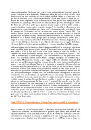 encore qui empêchent l’action de leurs contraires, ne sont appelés des biens qu’à cause des
premiers, et dans un sens secondaire. Évidemment alors, les biens seraient entendus en un
double sens d’une part, les choses qui sont des biens par elles- mêmes, et, d’autre part, celles
qui ne sont des biens qu’en raison des précédentes. Ayant donc séparé les biens par eux-
mêmes des biens simplement utiles examinons si ces biens par soi sont appelés biens par
référence à une Idée unique. Quelles sont les sortes de choses que nous devrons poser comme
des biens en soi? Est-ce celles qu’on poursuit même isolées de tout le reste comme la
prudence, la vision, certains plaisirs et certains honneurs? Ces biens-là, en effet, même si nous
les poursuivons en vue de quelque autre chose, on n’en doit pas moins les poser dans la classe
des biens en soi. Ou bien est-ce qu’il n’y a aucun autre bien en soi que l’Idée du Bien? Il en
résultera dans ce cas que la forme du Bien sera quelque chose de vide Si on veut, au contraire
que les choses désignées plus haut fassent aussi partie des biens en soi, il faudra que la notion
du Bien en soi se montre comme quelque chose d’identique en elles toutes, comme dans la
neige et la céruse se retrouve la notion de la blancheur Mais l’honneur, la prudence et le
plaisir ont des définitions distinctes, et qui diffèrent précisément sous le rapport de la bonté
elle-même Le bien n’est donc pas quelque élément s commun dépendant d’une Idée unique.
Mais alors en quel sens les biens sont-ils appelés du nom de bien Il ne semble pas, en tout cas,
qu’on ait affaire à des homonymes accidentels L’homonymie provient-elle alors de ce que
tous les biens dérivent d’un seul bien ou de ce qu’ils concourent tous à un seul bien? Ne
s’agirait-il pas plutôt d’une unité d’analogie: ainsi, ce que la vue est au corps, l’intellect l’est à
l’âme, et de même pour d’autres analogies? Mais sans doute sont-ce là des questions à laisser
de côté pour le moment, car leur examen détaillé serait plus approprié à une autre branche de
la philosophie. Même raison d’écarter ce qui a rapport à l’Idée. En admettant même, en effet,
qu’il y ait un seul Bien comme prédicat commun à tous les biens, ou possédant l’existence
séparée et par soi, il est évident qu’il ne serait ni praticable, ni accessible à l’homme, alors que
le bien que nous cherchons présentement c’est quelque chose qui soit à notre portée Peut-être
pourrait-on croire qu’il est tout de même préférable de connaître le Bien en soi, en vue de ces
biens qui sont pour nous accessibles et réalisables: ayant ainsi comme un modèle sous les
yeux, nous connaîtrons plus aisément, dira-t-on, les biens qui sont à notre portée, et si nous les
connaissons, nous les atteindrons. Cet argument n’est pas sans quelque apparence de raison,
mais il semble en désaccord avec la façon dont procèdent les sciences: si toutes les sciences
en effet, tendent à quelque bien et cherchent à combler ce qui les en sépare encore elles
laissent de côté la connaissance du Bien en soi. Et pourtant! Que tous les gens de métier
ignorent un secours d’une telle importance et ne cherchent même pas à l’acquérir, voilà qui
n’est guère vraisemblable! On se demande aussi quel avantage un tisserand ou un charpentier
retirera pour son art de la connaissance de ce Bien en soi, ou comment sera meilleur médecin
ou meilleur général celui qui aura contemplé l’idée en elle-même il est manifeste que ce n’est
pas de cette façon-là que le médecin observe la santé, mais c’est la santé de l’être humain
qu’il observe, ou même plutôt sans doute la santé de tel homme déterminé, car c’est l’individu
qui fait l’objet de ses soins.
CHAPITRE 5: Nature du bien: fin parfaite, qui se suffit à elle-même
Tous ces points ont été suffisamment traités. — Revenons encore une fois sur le bien qui fait
l’objet de nos recherches, et demandons-nous ce qu’enfin il peut être Le bien, en effet, nous
apparaît comme une chose dans telle action ou tel art, et comme une autre chose dans telle
autre action ou tel autre art il est autre en médecine qu’il n’est en stratégie, et ainsi de suite
pour le reste des arts. Quel est donc le bien dans chacun de ces cas? N’est-ce pas la fin en vue
 