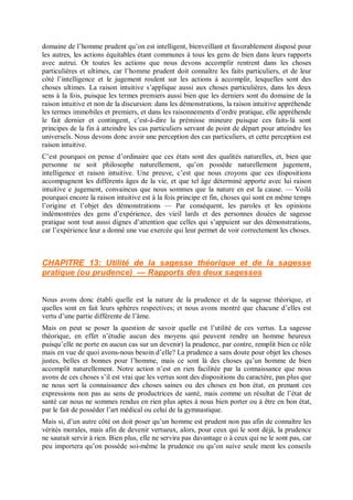 domaine de l’homme prudent qu’on est intelligent, bienveillant et favorablement disposé pour
les autres, les actions équitables étant communes à tous les gens de bien dans leurs rapports
avec autrui. Or toutes les actions que nous devons accomplir rentrent dans les choses
particulières et ultimes, car l’homme prudent doit connaître les faits particuliers, et de leur
côté l’intelligence et le jugement roulent sur les actions à accomplir, lesquelles sont des
choses ultimes. La raison intuitive s’applique aussi aux choses particulières, dans les deux
sens à la fois, puisque les termes premiers aussi bien que les derniers sont du domaine de la
raison intuitive et non de la discursion: dans les démonstrations, la raison intuitive appréhende
les termes immobiles et premiers, et dans les raisonnements d’ordre pratique, elle appréhende
le fait dernier et contingent, c’est-à-dire la prémisse mineure puisque ces faits-là sont
principes de la fin à atteindre les cas particuliers servant de point de départ pour atteindre les
universels. Nous devons donc avoir une perception des cas particuliers, et cette perception est
raison intuitive.
C’est pourquoi on pense d’ordinaire que ces états sont des qualités naturelles, et, bien que
personne ne soit philosophe naturellement, qu’on possède naturellement jugement,
intelligence et raison intuitive. Une preuve, c’est que nous croyons que ces dispositions
accompagnent les différents âges de la vie, et que tel âge déterminé apporte avec lui raison
intuitive e jugement, convaincus que nous sommes que la nature en est la cause. — Voilà
pourquoi encore la raison intuitive est à la fois principe et fin, choses qui sont en même temps
l’origine et l’objet des démonstrations — Par conséquent, les paroles et les opinions
indémontrées des gens d’expérience, des vieil lards et des personnes douées de sagesse
pratique sont tout aussi dignes d’attention que celles qui s’appuient sur des démonstrations,
car l’expérience leur a donné une vue exercée qui leur permet de voir correctement les choses.
CHAPITRE 13: Utilité de la sagesse théorique et de la sagesse
pratique (ou prudence) — Rapports des deux sagesses
Nous avons donc établi quelle est la nature de la prudence et de la sagesse théorique, et
quelles sont en fait leurs sphères respectives; et nous avons montré que chacune d’elles est
vertu d’une partie différente de l’âme.
Mais on peut se poser la question de savoir quelle est l’utilité de ces vertus. La sagesse
théorique, en effet n’étudie aucun des moyens qui peuvent rendre un homme heureux
puisqu’elle ne porte en aucun cas sur un devenir) la prudence, par contre, remplit bien ce rôle
mais en vue de quoi avons-nous besoin d’elle? La prudence a sans doute pour objet les choses
justes, belles et bonnes pour l’homme, mais ce sont là des choses qu’un homme de bien
accomplit naturellement. Notre action n’est en rien facilitée par la connaissance que nous
avons de ces choses s’il est vrai que les vertus sont des dispositions du caractère, pas plus que
ne nous sert la connaissance des choses saines ou des choses en bon état, en prenant ces
expressions non pas au sens de productrices de santé, mais comme un résultat de l’état de
santé car nous ne sommes rendus en rien plus aptes à nous bien porter ou à être en bon état,
par le fait de posséder l’art médical ou celui de la gymnastique.
Mais si, d’un autre côté on doit poser qu’un homme est prudent non pas afin de connaître les
vérités morales, mais afin de devenir vertueux, alors, pour ceux qui le sont déjà, la prudence
ne saurait servir à rien. Bien plus, elle ne servira pas davantage o à ceux qui ne le sont pas, car
peu importera qu’on possède soi-même la prudence ou qu’on suive seule ment les conseils
 