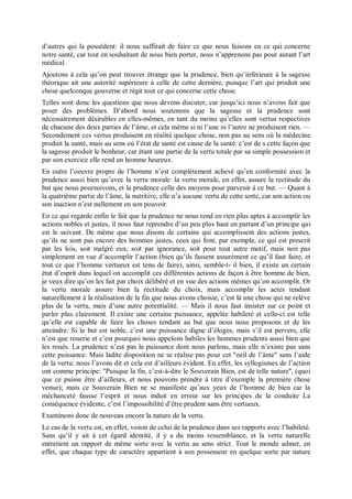 d’autres qui la possèdent: il nous suffirait de faire ce que nous faisons en ce qui concerne
notre santé, car tout en souhaitant de nous bien porter, nous n’apprenons pas pour autant l’art
médical.
Ajoutons à cela qu’on peut trouver étrange que la prudence, bien qu’inférieure à la sagesse
théorique ait une autorité supérieure à celle de cette dernière, puisque l’art qui produit une
chose quelconque gouverne et régit tout ce qui concerne cette chose.
Telles sont donc les questions que nous devons discuter, car jusqu’ici nous n’avons fait que
poser des problèmes. D’abord nous soutenons que la sagesse et la prudence sont
nécessairement désirables en elles-mêmes, en tant du moins qu’elles sont vertus respectives
de chacune des deux parties de l’âme, et cela même si ni l’une ni l’autre ne produisent rien. —
Secondement ces vertus produisent en réalité quelque chose, non pas au sens où la médecine
produit la santé, mais au sens où l’état de santé est cause de la santé: c’est de s cette façon que
la sagesse produit le bonheur, car étant une partie de la vertu totale par sa simple possession et
par son exercice elle rend un homme heureux.
En outre l’oeuvre propre de l’homme n’est complètement achevé qu’en conformité avec la
prudence aussi bien qu’avec la vertu morale: la vertu morale, en effet, assure la rectitude du
but que nous poursuivons, et la prudence celle des moyens pour parvenir à ce but. — Quant à
la quatrième partie de l’âme, la nutritive, elle n’a aucune vertu de cette sorte, car son action ou
son inaction n’est nullement en son pouvoir.
En ce qui regarde enfin le fait que la prudence ne nous rend en rien plus aptes à accomplir les
actions nobles et justes, il nous faut reprendre d’un peu plus haut en partant d’un principe qui
est le suivant. De même que nous disons de certains qui accomplissent des actions justes,
qu’ils ne sont pas encore des hommes justes, ceux qui font, par exemple, ce qui est prescrit
par les lois, soit malgré eux, soit par ignorance, soit pour tout autre motif, mais non pas
simplement en vue d’accomplir l’action (bien qu’ils fassent assurément ce qu’il faut faire, et
tout ce que l’homme vertueux est tenu de faire), ainsi, semble-t- il bien, il existe un certain
état d’esprit dans lequel on accomplit ces différentes actions de façon à être homme de bien,
je veux dire qu’on les fait par choix délibéré et en vue des actions mêmes qu’on accomplit. Or
la vertu morale assure bien la rectitude du choix, mais accomplir les actes tendant
naturellement à la réalisation de la fin que nous avons choisie, c’est là une chose qui ne relève
plus de la vertu, mais d’une autre potentialité. — Mais il nous faut insister sur ce point et
parler plus clairement. Il existe une certaine puissance, appelée habileté et celle-ci est telle
qu’elle est capable de faire les choses tendant au but que nous nous proposons et de les
atteindre. Si le but est noble, c’est une puissance digne d’éloges, mais s’il est pervers, elle
n’est que rouerie et c’est pourquoi nous appelons habiles les hommes prudents aussi bien que
les roués. La prudence n’est pas la puissance dont nous parlons, mais elle n’existe pas sans
cette puissance. Mais ladite disposition ne se réalise pas pour cet "oeil de l’âme" sans l’aide
de la vertu: nous l’avons dit et cela est d’ailleurs évident. En effet, les syllogismes de l’action
ont comme principe: "Puisque la fin, c’est-à-dire le Souverain Bien, est de telle nature", (quoi
que ce puisse être d’ailleurs, et nous pouvons prendre à titre d’exemple la première chose
venue); mais ce Souverain Bien ne se manifeste qu’aux yeux de l’homme de bien car la
méchanceté fausse l’esprit et nous induit en erreur sur les principes de la conduite La
conséquence évidente, c’est l’impossibilité d’être prudent sans être vertueux.
Examinons donc de nouveau encore la nature de la vertu.
Le cas de la vertu est, en effet, voisin de celui de la prudence dans ses rapports avec l’habileté.
Sans qu’il y ait à cet égard identité, il y a du moins ressemblance, et la vertu naturelle
entretient un rapport de même sorte avec la vertu au sens strict. Tout le monde admet, en
effet, que chaque type de caractère appartient à son possesseur en quelque sorte par nature
 
