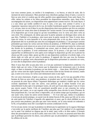 (car nous sommes justes, ou enclins à la tempérance, s ou braves, et ainsi de suite, dès le
moment de notre naissance). Mais pourtant nous cherchons quelque chose d’autre, à savoir le
bien au sens strict et voulons que de telles qualités nous appartiennent d’une autre façon. En
effet, même les enfants et les bêtes possèdent les dispositions naturelles, mais, faute d’être
accompagnées de raison, ces dispositions nous apparaissent comme nocives. De toute façon, il
y a une chose qui tombe semble-t-il sous le sens, c’est que, tout comme il arrive à un
organisme vigoureux mais privé de la vue, de tomber lourdement quand il se meut, parce qu’il
n’y voit pas, ainsi en est-il dans le cas des dispositions dont nous parlons une fois au contraire
que la raison est venue alors dans le domaine de l’action morale c’est un change ment radical,
et la disposition qui n’avait jusqu’ici qu’une ressemblance avec la vertu sera alors vertu au
sens strict. Par conséquent, de même que pour la partie opinante on distingue deux sortes de
qua lités, l’habileté et la prudence, ainsi aussi pour la partie morale de l’âme il existe deux
types de vertus, la vertu naturelle et la vertu proprement dite, et de ces deux vertus la vertu
proprement dite ne se produit pas sans être accompagnée de prudence. C’est pourquoi certains
prétendent que toutes les vertus sont des formes de prudence, et SOCRATE, dans sa méthode
d’investigation avait raison en un sens et tort en un autre: en pensant que toutes les vertus sont
des formes de la prudence, il commettait une erreur, mais en disant qu’elles ne pouvaient
exister sans la prudence, il avait entièrement raison. Et la preuve, c’est que tout le monde
aujourd’hui en définissant la vertu après avoir indiqué la disposition qu’elle est et précisé les
choses qu’elle a pour objet, ajoute qu’elle est une disposition conforme à la droite règle, et la
droite règle est celle qui est selon la prudence. Il apparaît dès lors que tous les hommes
pressentent en quelque sorte obscurément que la disposition présentant ce caractère est vertu,
je veux dire la disposition selon la prudence.
Mais il nous faut aller un peu plus loin: ce n’est pas seulement la disposition conforme à la
droite règle qui est vertu, il faut encore que la disposition soit intimement unie à la droite
règle: or dans ce domaine la prudence est une droite règle — Ainsi donc, SOCRATE pensait
que les vertus sont des règles (puisqu’elles sont toutes selon lui des formes de science), tandis
que, à notre avis à nous, les vertus sont intimement unies à une règle.
On voit ainsi clairement, d’après ce que nous venons de dire, qu’il n’est pas possible d’être
homme de bien au sens strict, sans prudence, ni prudent sans la vertu morale. Mais en outre
on pourrait de cette façon réfuter l’argument dialectique qui tendrait à établir que les vertus
existent séparément les unes des autres, sous prétexte que le même homme n’est pas
naturellement le plus apte à les pratiquer toutes, de sorte qu’il aura déjà acquis l’une et n’aura
pas encore acquis l’autre. Cela est assurément possible pour ce qui concerne les vertus
naturelles; par contre, en ce qui regarde celles auxquelles nous devons le nom d’homme de
bien proprement dit, c’est une chose a impossible, car en même temps que la prudence, qui est
une seule vertu, toutes les autres seront données. — Et il est clair que, même si la prudence
n’avait pas de portée pratique, on aurait tout de même besoin d’elle, parce qu’elle est la vertu
de cette partie de l’intellect à laquelle elle appartient; et aussi, que le choix délibéré ne sera
pas correct sans prudence, pas plus que sans vertu morale, car la vertu morale est ordonnée à
la fin, et la prudence nous fait s accomplir les actions conduisant à la fin.
Il n’en est pas moins vrai que la prudence ne détient pas la suprématie sur la sagesse théorique
c’est-à-dire sur la partie meilleure de l’intellect, pas plus que l’art médical n’a la suprématie
sur la santé l’art médical ne dispose pas de la santé, mais veille a la faire naître; il formule
donc des prescriptions en vue de la santé, mais non à elle. En outre, on pourrait aussi bien dire
que la politique gouverne les dieux, sous prétexte que ses prescriptions s’appliquent à toutes
les affaires de la cité.
 