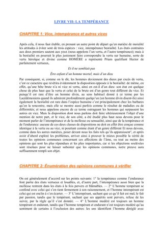 LIVRE VII: LA TEMPÉRANCE
CHAPITRE 1: Vice, intempérance et autres vices
Après cela, il nous faut établir, en prenant un autre point de départ qu’en matière de moralité
les attitudes à éviter sont de trois espèces : vice, intempérance bestialité. Les états contraires
aux deux premiers sautent aux yeux (nous appelons l’un vertu, et l’autre tempérance); mais à
la bestialité on pourrait le plus justement faire correspondre la vertu sur humaine, sorte de
vertu héroïque et divine comme HOMÈRE a représenté Priam qualifiant Hector de
parfaitement vertueux,
Et il ne semblait pas
Être enfant d’un homme mortel, mais d’un dieu
Par conséquent, si, comme on le dit, les hommes deviennent des dieux par excès de vertu,
c’est ce caractère que revêtira évidemment la disposition opposée à la bestialité: de même, en
effet, qu’une bête brute n’a ni vice ni vertu, ainsi en est-il d’un dieu: son état est quelque
chose de plus haut que la vertu et celui de la brute est d’un genre tout différent du vice. Et
puisqu’il est rare d’être un homme divin, au sens habituel donné à ce terme par les
Lacédémoniens quand ils admirent profondément quelqu’un (un homme divin disent-ils) ainsi
également la bestialité est rare dans l’espèce humaine c’est principalement chez les barbares
qu’on la rencontre, mais elle se montre aussi parfois comme le résultat de maladies ou de
difformités; et nous appelons encore de ce terme outrageant les hommes qui surpassent les
autres en vice. Mais la disposition dont nous parlons doit faire ultérieurement l’objet d’une
mention de notre part, et le vice, de son côté, a été étudié plus haut nous devons pour le
moment parler de l’intempérance et de la mollesse ou sensualité, ainsi que de la tempérance et
de l'endurance: aucune de ces deux classes de dispositions ne doit en effet être conçue comme
identique à la vertu ou au vice, ni pourtant comme étant d’un genre différent Et nous devons,
comme dans les autres matières, poser devant nous les faits tels qu’ils apparaissent°, et après
avoir d’abord exploré les problèmes, arriver ainsi à prouver le mieux possible la vérité de
toutes les opinions communes concernant ces affections de l’âme, ou tout au moins des
opinions qui sont les plus répandues et les plus importantes, car si les objections soulevées
sont résolues pour ne laisser subsister que les opinions communes, notre preuve aura
suffisamment rempli son objet.
CHAPITRE 2: Énumération des opinions communes à vérifier
On est généralement d’accord sur les points suivants: 1° la tempérance comme l’endurance
font partie des états vertueux et louables, et, d’autre part, l’intempérance aussi bien que la
mollesse rentrent dans les états à la fois pervers et blâmables. — 2° L’homme tempérant se
confond avec celui qui s’en tient fermement à son raisonnement, et l’homme intempérant est
celui qui est enclin à s’en écarter. — 3° L’intempérant, sachant que ce qu’il fait est mal, le fait
par passion, tandis que le tempérant, sachant que ses appétits sont pervers, refuse de les
suivre, par la règle qu’il s’est donnée. — 4° L’homme modéré est toujours un homme
tempérant et endurant, tandis que l’homme tempérant et endurant n’est toujours modéré qu’au
sentiment de certains à l’exclusion des autres: les uns identifient l’homme déréglé avec
 