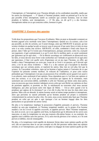 l’intempérant, et l’intempérant avec l’homme déréglé, en les confondant ensemble, tandis que
les autres les distinguent. — 5° Quant à l’homme prudent, tantôt on prétend qu’il ne lui est
pas possible d’être intempérant, tantôt au contraire que certains hommes, tout en étant
prudents et habiles, sont intempérants. — 6° De plus, on dit qu’il y a des hommes
intempérants même en ce qui concerne colère, honneur et gain.
CHAPITRE 3: Examen des apories
Voilà donc les propositions que l’on pose d’ordinaire. Mais on peut se demander comment un
homme jugeant avec rectitude verse dans l’intempérance. Quand on a la science, cela n’est
pas possible, au dire de certains, car il serait étrange, ainsi que SOCRATE le pensait, qu’une
science résidant en quelqu’un pût se trouver sous le pouvoir d’une autre force et tirée en tous
sens à sa suite comme une esclave. SOCRATE, en effet, combattait à fond cette façon de
penser, dans l’idée qu’il n’existe pas d’intempérances, puisque personne, selon lui, exerçant
son jugement, n’agit contrairement à ce qu’il croit être le meilleur parti; ce serait seulement
par ignorance qu’on agit ainsi. — Or la théorie socratique est visiblement en désaccord avec
les faits, et nous devons nous livrer à des recherches sur l’attitude en question Si on agit ainsi
par ignorance, il faut voir quelle sorte d’ignorance est en jeu (que l’homme, en effet, qui
tombe o dans l’intempérance ne croie pas, avant de se livrer à sa passion, qu’il devrait agir
ainsi, c’est là une chose évidente) — Mais il y a des auteurs qui n’acceptent la doctrine
socratique que sur certains points, et rejettent les autres. Que rien ne soit plus fort que la
science, ils l’accordent volontiers, mais qu’un homme n’agisse jamais à l’encontre de ce que
l’opinion lui présente comme meilleur, ils refusent de l’admettrez, et pour cette raison
prétendent que l’intempérant n’est pas en possession d’un véritable savoir quand il est asservi
à ses plaisirs, mais seulement d’une opinion. Nous répondons que si c’est bien une opinion et
non une science, si ce n’est pas une forte conviction qui oppose de la résistance, mais
seulement une conviction débile, semblable à celle de l’homme qui hésite entre deux partis,
nous ne pouvons que nous montrer indulgent envers celui qui sent fléchir ses opinions en face
de puissants appétits; et pourtant, en fait, la méchanceté ne rencontre chez nous aucune
indulgence, pas plus qu’aucun autre état digne de blâme. — Est-ce alors quand c’est la
prudence qui oppose de la résistance? car c’est elle le plus fort de tous les états dont nous
parlons. Mais cela est absurde: le même homme serait en même temps prudent et intempérant,
alors que personne ne saurait prétendre qu’un homme prudent est propre à commettre
volontairement les actions les plus viles. En outre, nous avons montré plus haut que l’homme
prudent est celui qui est apte à agir (puisque c’est un homme engagé dans les faits
particuliers) et qui possède les autres vertus.
De plus si la tempérance implique la possession d’appétits puissants et pervers, l’homme
modéré ne sera pas tempérant, ni l’homme tempérant modéré, car le propre d’un homme
modéré c’est de n’avoir ni appétits excessifs, ni appétits pervers. Mais l’homme tempérant,
lui, doit en avoir, car si ses appétits sont bons, la disposition qui le détourne de les suivre sera
mauvaise, et ainsi la tempérance ne sera pas toujours elle-même bonne; si, au contraire, les
appétits sont is débiles sans être pervers, il n’y aura rien de glorieux à les vaincre, ni s’ils sont
pervers et débiles, rien de remarquable.
De plus, si la tempérance rend capable de demeurer ferme dans toute opinion quelle qu’elle
soit, elle est mauvaise dans le cas par exemple où elle fait persister même dans une opinion
erronée; et si l’intempérance, par contre, rend apte à se dégager de toute opinion quelle qu’elle
 