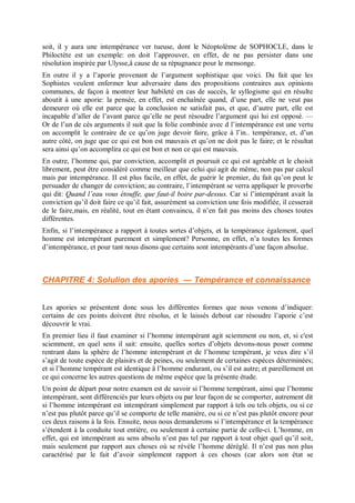 soit, il y aura une intempérance ver tueuse, dont le Néoptolème de SOPHOCLE, dans le
Philoctète est un exemple: on doit l’approuver, en effet, de ne pas persister dans une
résolution inspirée par Ulysse,â cause de sa répugnance pour le mensonge.
En outre il y a l’aporie provenant de l’argument sophistique que voici. Du fait que les
Sophistes veulent enfermer leur adversaire dans des propositions contraires aux opinions
communes, de façon à montrer leur habileté en cas de succès, le syllogisme qui en résulte
aboutit à une aporie: la pensée, en effet, est enchaînée quand, d’une part, elle ne veut pas
demeurer où elle est parce que la conclusion ne satisfait pas, et que, d’autre part, elle est
incapable d’aller de l’avant parce qu’elle ne peut résoudre l’argument qui lui est opposé. —
Or de l’un de cès arguments il suit que la folie combinée avec d l’intempérance est une vertu
on accomplit le contraire de ce qu’on juge devoir faire, grâce à l’in.. tempérance, et, d’un
autre côté, on juge que ce qui est bon est mauvais et qu’on ne doit pas le faire; et le résultat
sera ainsi qu’on accomplira ce qui est bon et non ce qui est mauvais.
En outre, l’homme qui, par conviction, accomplit et poursuit ce qui est agréable et le choisit
librement, peut être considéré comme meilleur que celui qui agit de même, non pas par calcul
mais par intempérance. II est plus facile, en effet, de guérir le premier, du fait qu’on peut le
persuader de changer de conviction; au contraire, l’intempérant se verra appliquer le proverbe
qui dit: Quand l’eau vous étouffe, que faut-il boire par-dessus. Car si l’intempérant avait la
conviction qu’il doit faire ce qu’il fait, assurément sa conviction une fois modifiée, il cesserait
de le faire,mais, en réalité, tout en étant convaincu, il n’en fait pas moins des choses toutes
différentes.
Enfin, si l’intempérance a rapport à toutes sortes d’objets, et la tempérance également, quel
homme est intempérant purement et simplement? Personne, en effet, n’a toutes les formes
d’intempérance, et pour tant nous disons que certains sont intempérants d’une façon absolue.
CHAPITRE 4: Solulion des apories — Tempérance et connaissance
Les apories se présentent donc sous les différentes formes que nous venons d’indiquer:
certains de ces points doivent être résolus, et le laissés debout car résoudre l’aporie c’est
découvrir le vrai.
En premier lieu il faut examiner si l’homme intempérant agit sciemment ou non, et, si c'est
sciemment, en quel sens il sait: ensuite, quelles sortes d’objets devons-nous poser comme
rentrant dans la sphère de l’homme intempérant et de l’homme tempérant, je veux dire s’il
s’agit de toute espèce de plaisirs et de peines, ou seulement de certaines espèces déterminées;
et si l’homme tempérant est identique â l’homme endurant, ou s’il est autre; et pareillement en
ce qui concerne les autres questions de même espèce que la présente étude.
Un point de départ pour notre examen est de savoir si l’homme tempérant, ainsi que l’homme
intempérant, sont différenciés par leurs objets ou par leur façon de se comporter, autrement dit
si l’homme intempérant est intempérant simplement par rapport à tels ou tels objets, ou si ce
n’est pas plutôt parce qu’il se comporte de telle manière, ou si ce n’est pas plutôt encore pour
ces deux raisons à la fois. Ensuite, nous nous demanderons si l’intempérance et la tempérance
s’étendent à la conduite tout entière, ou seulement à certaine partie de celle-ci. L’homme, en
effet, qui est intempérant au sens absolu n’est pas tel par rapport à tout objet quel qu’il soit,
mais seulement par rapport aux choses où se révèle l’homme déréglé. Il n’est pas non plus
caractérisé par le fait d’avoir simplement rapport à ces choses (car alors son état se
 