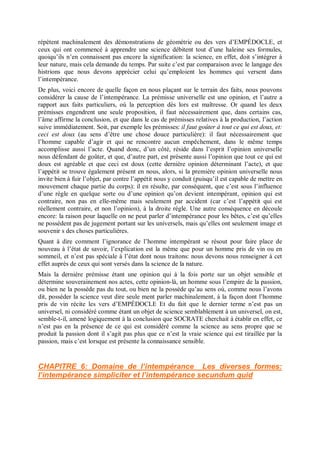 répètent machinalement des démonstrations de géométrie ou des vers d’EMPÉDOCLE, et
ceux qui ont commencé à apprendre une science débitent tout d’une haleine ses formules,
quoiqu’ils n’en connaissent pas encore la signification: la science, en effet, doit s’intégrer à
leur nature, mais cela demande du temps. Par suite c’est par comparaison avec le langage des
histrions que nous devons apprécier celui qu’emploient les hommes qui versent dans
l’intempérance.
De plus, voici encore de quelle façon en nous plaçant sur le terrain des faits, nous pouvons
considérer la cause de l’intempérance. La prémisse universelle est une opinion, et l’autre a
rapport aux faits particuliers, où la perception dès lors est maîtresse. Or quand les deux
prémisses engendrent une seule proposition, il faut nécessairement que, dans certains cas,
l’âme affirme la conclusion, et que dans le cas de prémisses relatives à la production, l’action
suive immédiatement. Soit, par exemple les prémisses: il faut goûter à tout ce qui est doux, et:
ceci est doux (au sens d’être une chose douce particulière): il faut nécessairement que
l’homme capable d’agir et qui ne rencontre aucun empêchement, dans le même temps
accomplisse aussi l’acte. Quand donc, d’un côté, réside dans l’esprit l’opinion universelle
nous défendant de goûter, et que, d’autre part, est présente aussi l’opinion que tout ce qui est
doux est agréable et que ceci est doux (cette dernière opinion déterminant l’acte), et que
l’appétit se trouve également présent en nous, alors, si la première opinion universelle nous
invite bien à fuir l’objet, par contre l’appétit nous y conduit (puisqu’il est capable de mettre en
mouvement chaque partie du corps): il en résulte, par conséquent, que c’est sous l’influence
d’une règle en quelque sorte ou d’une opinion qu’on devient intempérant, opinion qui est
contraire, non pas en elle-même mais seulement par accident (car c’est l’appétit qui est
réellement contraire, et non l’opinion), à la droite règle. Une autre conséquence en découle
encore: la raison pour laquelle on ne peut parler d’intempérance pour les bêtes, c’est qu’elles
ne possèdent pas de jugement portant sur les universels, mais qu’elles ont seulement image et
souvenir s des choses particulières.
Quant à dire comment l’ignorance de l’homme intempérant se résout pour faire place de
nouveau à l’état de savoir, l’explication est la même que pour un homme pris de vin ou en
sommeil, et n’est pas spéciale à l’état dont nous traitons: nous devons nous renseigner à cet
effet auprès de ceux qui sont versés dans la science de la nature.
Mais la dernière prémisse étant une opinion qui à la fois porte sur un objet sensible et
détermine souverainement nos actes, cette opinion-là, un homme sous l’empire de la passion,
ou bien ne la possède pas du tout, ou bien ne la possède qu’au sens où, comme nous l’avons
dit, posséder la science veut dire seule ment parler machinalement, à la façon dont l’homme
pris de vin récite les vers d’EMPÉDOCLE Et du fait que le dernier terme n’est pas un
universel, ni considéré comme étant un objet de science semblablement à un universel, on est,
semble-t-il, amené logiquement à la conclusion que SOCRATE cherchait à établir en effet, ce
n’est pas en la présence de ce qui est considéré comme la science au sens propre que se
produit la passion dont il s’agit pas plus que ce n’est la vraie science qui est tiraillée par la
passion, mais c’est lorsque est présente la connaissance sensible.
CHAPITRE 6: Domaine de l’intempérance Les diverses formes:
l’intempérance simpliciter et l’intempérance secundum quid
 