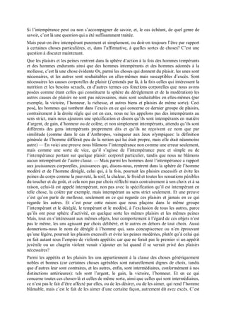 Si l’intempérance peut ou non s’accompagner de savoir, et, le cas échéant, de quel genre de
savoir, c’est là une question qui a été suffisamment traitée.
Mais peut-on être intempérant purement et simplement, ou doit-on toujours l’être par rapport
à certaines choses particulières, et, dans l’affirmative, à quelles sortes de choses? C’est une
question à discuter maintenant.
Que les plaisirs et les peines rentrent dans la sphère d’action à la fois des hommes tempérants
et des hommes endurants ainsi que des hommes intempérants et des hommes adonnés à la
mollesse, c’est là une chose évidente Or, parmi les choses qui donnent du plaisir, les unes sont
nécessaires, et les autres sont souhaitables en elles-mêmes mais susceptibles d’excès. Sont
nécessaires les causes corporelles de plaisir (j’entends par là, à la fois celles qui intéressent la
nutrition et les besoins sexuels, en d’autres termes ces fonctions corporelles que nous avons
posées comme étant celles qui constituent la sphère du dérèglement et de la modération) les
autres causes de plaisirs ne sont pas nécessaires, mais sont souhaitables en elles-mêmes (par
exemple, la victoire, l’honneur, la richesse, et autres biens et plaisirs de même sorte). Ceci
posé, les hommes qui tombent dans l’excès en ce qui concerne ce dernier groupe de plaisirs,
contrairement à la droite règle qui est en eux, nous ne les appelons pas des intempérants au
sens strict, mais nous ajoutons une spécification et disons qu’ils sont intempérants en matière
d’argent, de gain, d’honneur ou de colère, et non simplement intempérants, attendu qu’ils sont
différents des gens intempérants proprement dits et qu’ils ne reçoivent ce nom que par
similitude (comme dans le cas d’Anthropos, vainqueur aux Jeux olympiques: la définition
générale de l’homme différait peu de la notion qui lui était propre, mais elle était néanmoins
autre) — En voici une preuve nous blâmons l’intempérance non comme une erreur seulement,
mais comme une sorte de vice, qu’il s’agisse de l’intempérance pure et simple ou de
l’intempérance portant sur quelque plaisir: corporel particulier, tandis que nous ne blâmons
aucun intempérant de l’autre classe. — Mais parmi les hommes dont l’intempérance a rapport
aux jouissances corporelles, jouissances qui, disons-nous, rentrent dans la sphère de l’homme
modéré et de l’homme déréglé, celui qui, à la fois, poursuit les plaisirs excessifs et évite les
peines du corps comme la pauvreté, la soif, la chaleur, le froid et toutes les sensations pénibles
du toucher et du goût, et cela non pas par choix réfléchi mais contrairement à son choix et à sa
raison, celui-là est appelé intempérant, non pas avec la spécification qu’il est intempérant en
telle chose, la colère par exemple, mais intempérant au sens strict seulement. Et une preuve
c’est qu’on parle de mollesse, seulement en ce qui regarde ces plaisirs et jamais en ce qui
regarde les autres. Et c’est pour cette raison que nous plaçons dans le même groupe
l’intempérant et le déréglé, le tempérant et le modéré, à l’exclusion de tous les autres, parce
qu’ils ont pour sphère d’activité, en quelque sorte les mêmes plaisirs et les mêmes peines
Mais, tout en s’intéressant aux mêmes objets, leur comportement à l’égard de ces objets n’est
pas le même, les uns agissant par choix délibéré, et le autres en dehors de tout choix. Aussi
donnerions-nous le nom de déréglé à l’homme qui, sans concupiscence ou n’en éprouvant
qu’une légère, poursuit les plaisirs excessifs et évite les peines modérées, plutôt qu’à celui qui
en fait autant sous l’empire de violents appétits: car que ne ferait pas le premier si un appétit
juvénile ou un chagrin violent venait s’ajouter en lui quand il se verrait privé des plaisirs
nécessaires?
Parmi les appétits et les plaisirs les uns appartiennent à la classe des choses génériquement
nobles et bonnes (car certaines choses agréables sont naturellement dignes de choix, tandis
que d’autres leur sont contraires, et les autres, enfin, sont intermédiaires, conformément à nos
distinctions antérieures): tels sont l’argent, le gain, la victoire, l’honneur. Et en ce qui
concerne toutes ces choses-là et celles de même sorte, ainsi que celles qui sont intermédiaires,
ce n’est pas le fait d’être affecté par elles, ou de les désirer, ou de les aimer, qui rend l’homme
blâmable, mais c’est le fait de les aimer d’une certaine façon, autrement dit avec excès. C’est
 