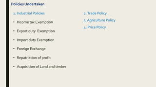 Policies Undertaken
1. Industrial Policies
• Income tax Exemption
• Export duty Exemption
• Import duty Exemption
• Foreign Exchange
• Repatriation of profit
• Acquisition of Land and timber
2.Trade Policy
3. Agriculture Policy
4. Price Policy
 