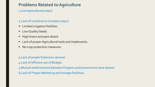 Problems Related to Agriculture
1.LowAgricultural output
2.Lack of incentive to increase output.
 Limited irrigation facilities.
 Low Quality Seeds
 High Insect and pest attack
 Lack of proper Agricultural tools and implements.
 No crop protection measures.
3.Lack of proper Extension services
4.Lack of efficient use of Budget.
5.Mutual reinforcement between Projects and Government were absent.
6.Lack of Proper Marketing and storage Facilities.
 