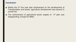 Conclusion
■ Mainly the 3rd five year plan emphasized on the development of
Transportation and power, agriculture development was second in
priority list.
■ The achievement of agricultural sector targets of 3rd plan was
disappointing. Except for Millet.
 