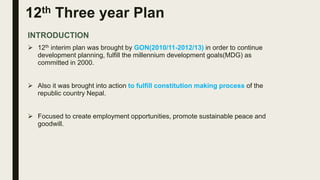 12th Three year Plan
INTRODUCTION
 12th interim plan was brought by GON(2010/11-2012/13) in order to continue
development planning, fulfill the millennium development goals(MDG) as
committed in 2000.
 Also it was brought into action to fulfill constitution making process of the
republic country Nepal.
 Focused to create employment opportunities, promote sustainable peace and
goodwill.
 