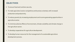 OBJECTIVES
 To ensure food and nutrition security.
 To make agriculture sector competitive and business-oriented, with increased
production and productivity.
 To reduce poverty by increasing employment and income generating opportunities in
agriculture sector.
 To minimize adverse effects of environment, climate variability and climate change in
the agriculture sector.
 To develop cooperatives for agriculture development.
 To develop human resources for the management of a sustainable agriculture
development process.
 