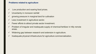 Problems related to agriculture
 Low production and soaring food prices.
 Uncertainty in monsoon rainfall
 growing pressure in marginal land for cultivation
 Less investment in agriculture sector.
 Fewer efforts to attract private sector investment.
 Problem of irregular and inadequate supply of chemical fertilizer in hilly remote
areas.
 Widening gap between research and extension in agriculture.
 Inadequate physical infrastructure for agriculture commercialization.
 